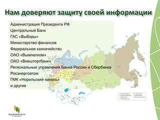 Нам доверяют защиту своей информации
 Администрация Президента РФ
 Центральный Банк
 ГАС «Выборы»
 Министерство финансов
 Федеральное казначейство
 ОАО «Вымпелком»
 ОАО «Внешторгбанк»
 Региональные управления Банка России и Сбербанка
 Росэнергоатом
 ГМК «Норильский никель»
 и другие
 