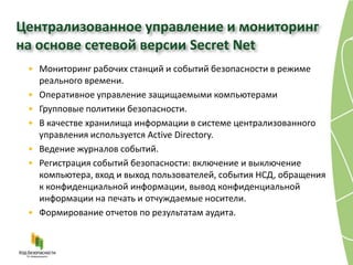 Централизованное управление и мониторинг
на основе сетевой версии Secret Net
 • Мониторинг рабочих станций и событий безопасности в режиме
   реального времени.
 • Оперативное управление защищаемыми компьютерами
 • Групповые политики безопасности.
 • В качестве хранилища информации в системе централизованного
   управления используется Active Directory.
 • Ведение журналов событий.
 • Регистрация событий безопасности: включение и выключение
   компьютера, вход и выход пользователей, события НСД, обращения
   к конфиденциальной информации, вывод конфиденциальной
   информации на печать и отчуждаемые носители.
 • Формирование отчетов по результатам аудита.
 
