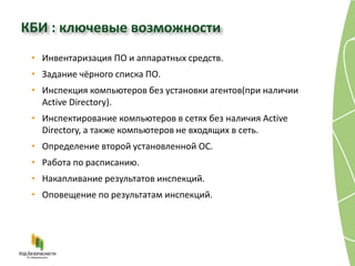 КБИ : ключевые возможности
 • Инвентаризация ПО и аппаратных средств.
 • Задание чёрного списка ПО.
 • Инспекция компьютеров без установки агентов(при наличии
   Active Directory).
 • Инспектирование компьютеров в сетях без наличия Active
   Directory, а также компьютеров не входящих в сеть.
 • Определение второй установленной ОС.
 • Работа по расписанию.
 • Накапливание результатов инспекций.
 • Оповещение по результатам инспекций.
 