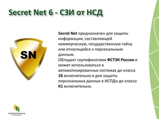 Secret Net 6 - СЗИ от НСД

             Secret Net предназначен для защиты
             информации, составляющей
             коммерческую, государственную тайну
             или относящейся к персональным
             данным.
             Обладает сертификатами ФСТЭК России и
             может использоваться в
             автоматизированных системах до класса
             1Б включительно и для защиты
             персональных данных в ИСПДн до класса
             К1 включительно.
 