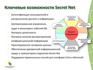 Ключевые возможности Secret Net
 • Аутентификация пользователей и
                                                            Разграничение
                                                              доступа к
   разграничение доступа к информации.                       информации



 • Централизованное управление,             Удобство
                                                                                Доверенная
                                                                              информационная
                                         использования                            среда
   аудит и мониторинг событий ИБ.
 • Контроль целостности.                                     Защита
                                                           информации
 • Контроль каналов распространения
                                                                             Централизованное и
   конфиденциальной информации        Уничтожение данных                        оперативное
                                                                                 управление

 • Гарантированное затирание данных
                                                             Регистрация

 • Обеспечение доверенной информационной                    событий, аудит



   среды и самоконтроль подсистем Secret Net
 • Поддержка терминальных сессий для платформ Citrix и Microsoft
 