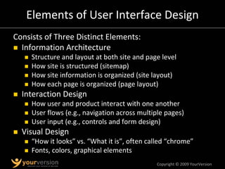 Copyright © 2009 YourVersion
Elements of User Interface Design
Consists of Three Distinct Elements:
„ Information Architecture
„ Structure and layout at both site and page level
„ How site is structured (sitemap)
„ How site information is organized (site layout)
„ How each page is organized (page layout)
„ Interaction Design
„ How user and product interact with one another
„ User flows (e.g., navigation across multiple pages)
„ User input (e.g., controls and form design)
„ Visual Design
„ “How it looks” vs. “What it is”, often called “chrome”
„ Fonts, colors, graphical elements
 