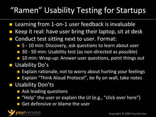 Copyright © 2009 YourVersion
“Ramen” Usability Testing for Startups
„ Learning from 1‐on‐1 user feedback is invaluable
„ Keep it real: have user bring their laptop, sit at desk
„ Conduct test sitting next to user. Format:
„ 5 ‐ 10 min: Discovery, ask questions to learn about user
„ 30 ‐ 50 min: Usability test (as non‐directed as possible)
„ 10 min: Wrap‐up: Answer user questions, point things out
„ Usability Do’s
„ Explain rationale, not to worry about hurting your feelings
„ Explain “Think Aloud Protocol”, be fly on wall, take notes
„ Usability Don’ts
„ Ask leading questions
„ “Help” the user or explain the UI (e.g., “click over here”)
„ Get defensive or blame the user
 