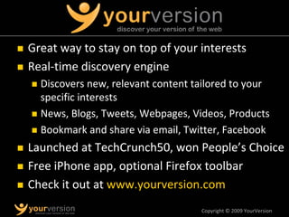 Copyright © 2009 YourVersion
„ Great way to stay on top of your interests
„ Real‐time discovery engine
„ Discovers new, relevant content tailored to your
specific interests
„ News, Blogs, Tweets, Webpages, Videos, Products
„ Bookmark and share via email, Twitter, Facebook
„ Launched at TechCrunch50, won People’s Choice
„ Free iPhone app, optional Firefox toolbar
„ Check it out at www.yourversion.com
 
