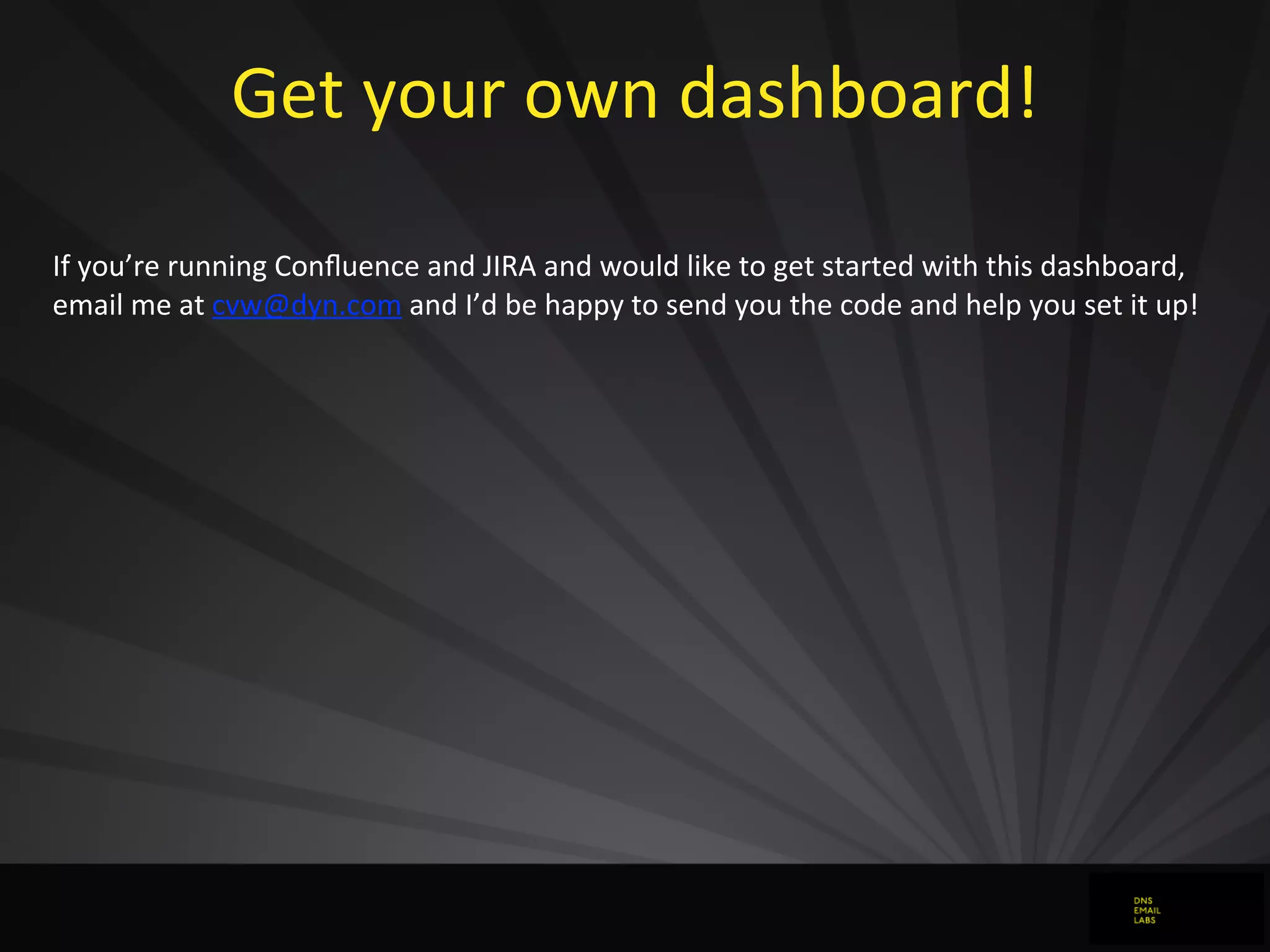 Get	
  your	
  own	
  dashboard!
If	
  you’re	
  running	
  Conﬂuence	
  and	
  JIRA	
  and	
  would	
  like	
  to	
  get	
  started	
  with	
  this	
  dashboard,	
  
email	
  me	
  at	
  cvw@dyn.com	
  and	
  I’d	
  be	
  happy	
  to	
  send	
  you	
  the	
  code	
  and	
  help	
  you	
  set	
  it	
  up!
 