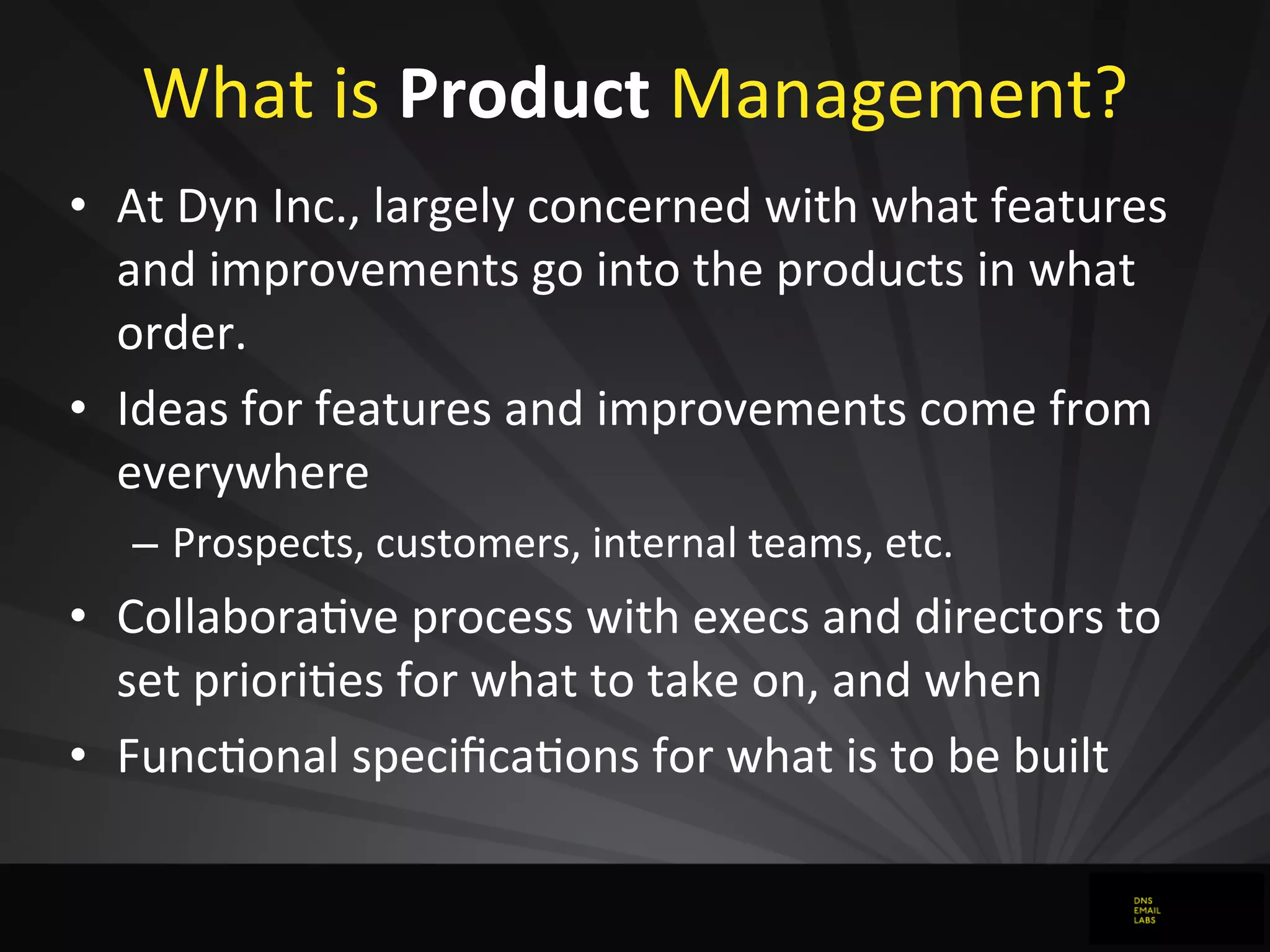 What	
  is	
  Product	
  Management?
• At	
  Dyn	
  Inc.,	
  largely	
  concerned	
  with	
  what	
  features	
  
and	
  improvements	
  go	
  into	
  the	
  products	
  in	
  what	
  
order.
• Ideas	
  for	
  features	
  and	
  improvements	
  come	
  from	
  
everywhere
– Prospects,	
  customers,	
  internal	
  teams,	
  etc.
• Collaboradve	
  process	
  with	
  execs	
  and	
  directors	
  to	
  
set	
  priorides	
  for	
  what	
  to	
  take	
  on,	
  and	
  when
• Funcdonal	
  speciﬁcadons	
  for	
  what	
  is	
  to	
  be	
  built
 