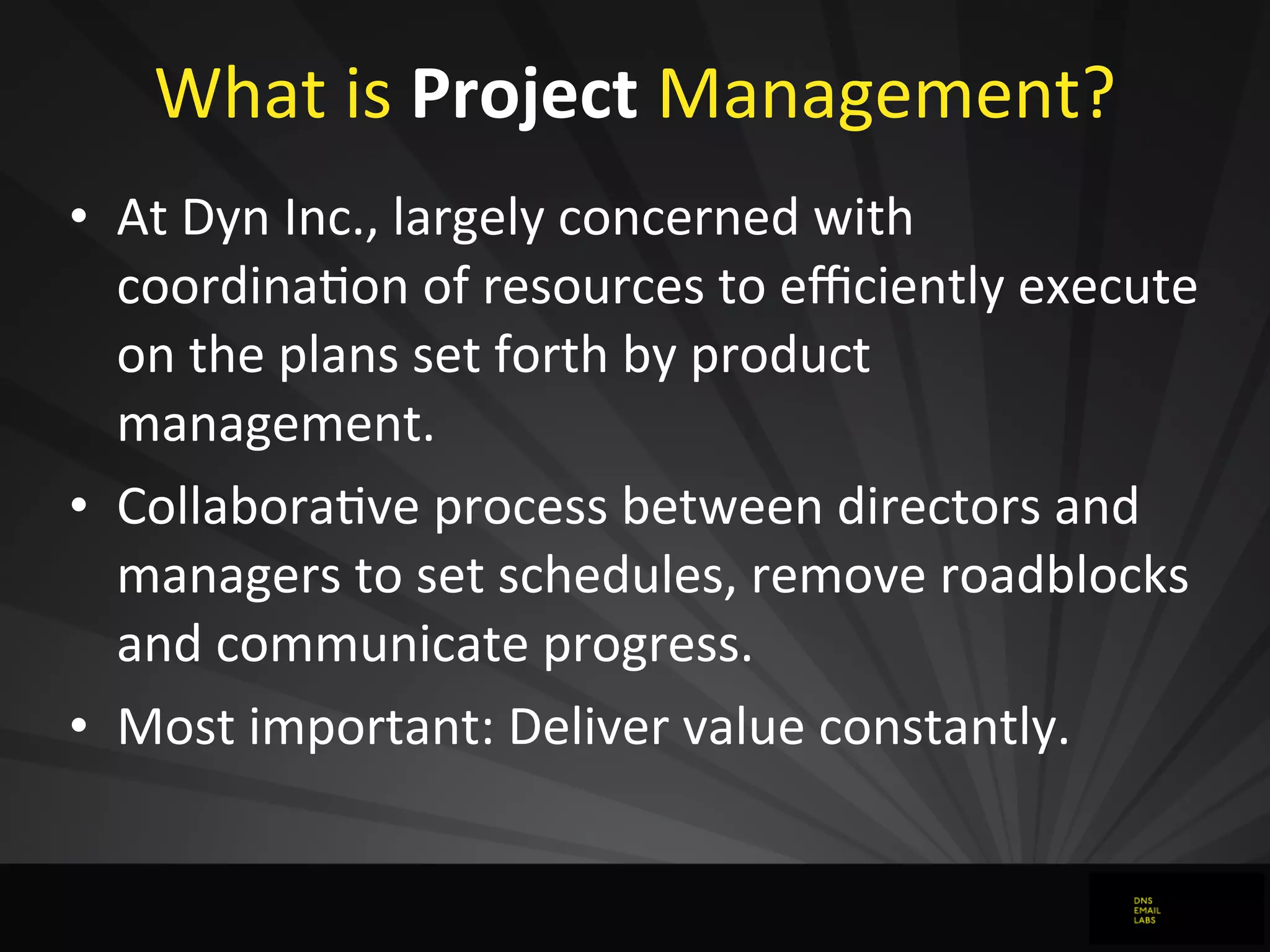 What	
  is	
  Project	
  Management?
• At	
  Dyn	
  Inc.,	
  largely	
  concerned	
  with	
  
coordinaJon	
  of	
  resources	
  to	
  eﬃciently	
  execute	
  
on	
  the	
  plans	
  set	
  forth	
  by	
  product	
  
management.
• CollaboraJve	
  process	
  between	
  directors	
  and	
  
managers	
  to	
  set	
  schedules,	
  remove	
  roadblocks	
  
and	
  communicate	
  progress.
• Most	
  important:	
  Deliver	
  value	
  constantly.
 