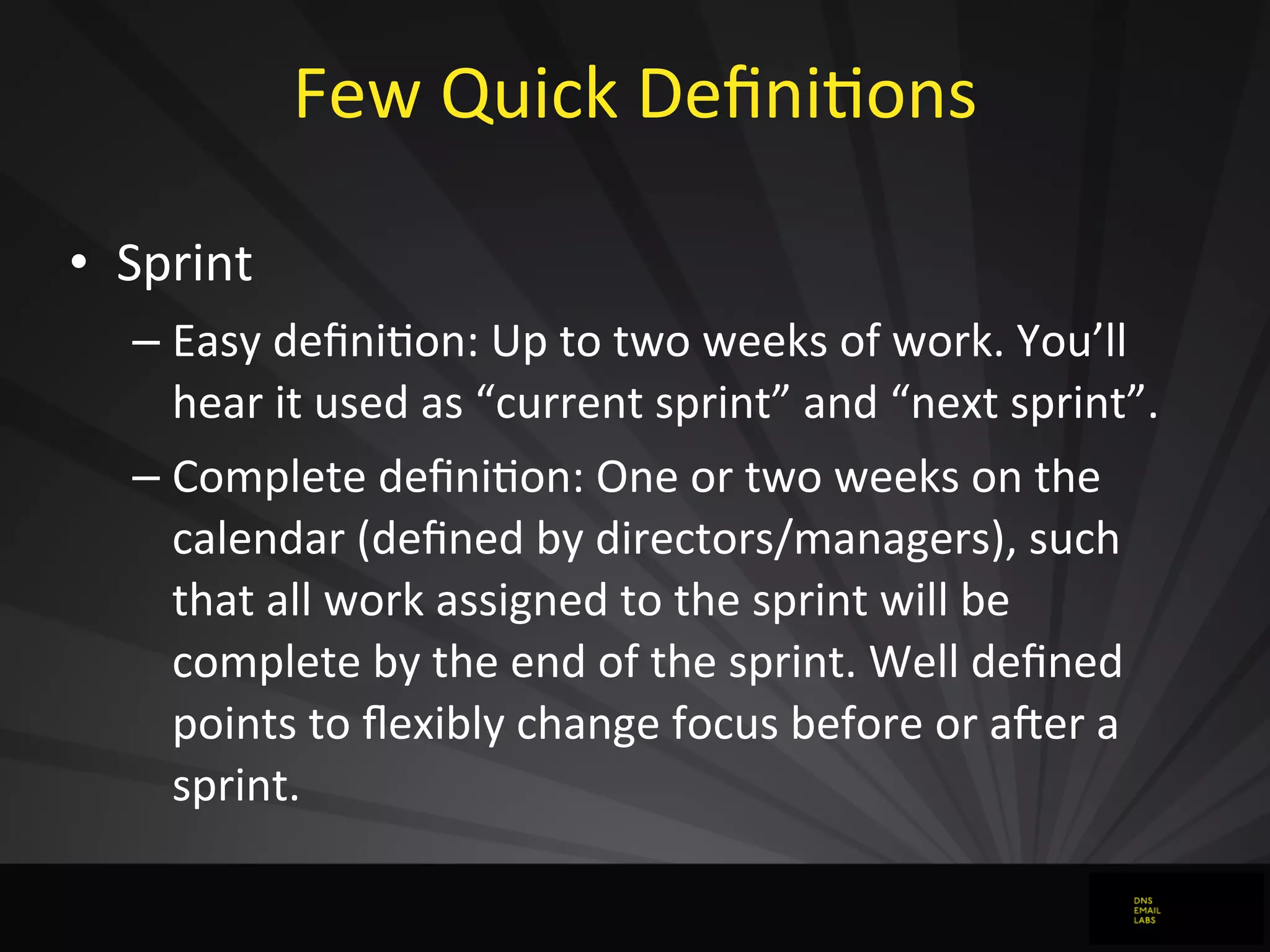 Few	
  Quick	
  DeﬁniJons
• Sprint
– Easy	
  deﬁniJon:	
  Up	
  to	
  two	
  weeks	
  of	
  work.	
  You’ll	
  
hear	
  it	
  used	
  as	
  “current	
  sprint”	
  and	
  “next	
  sprint”.
– Complete	
  deﬁniJon:	
  One	
  or	
  two	
  weeks	
  on	
  the	
  
calendar	
  (deﬁned	
  by	
  directors/managers),	
  such	
  
that	
  all	
  work	
  assigned	
  to	
  the	
  sprint	
  will	
  be	
  
complete	
  by	
  the	
  end	
  of	
  the	
  sprint.	
  Well	
  deﬁned	
  
points	
  to	
  ﬂexibly	
  change	
  focus	
  before	
  or	
  a`er	
  a	
  
sprint.
 