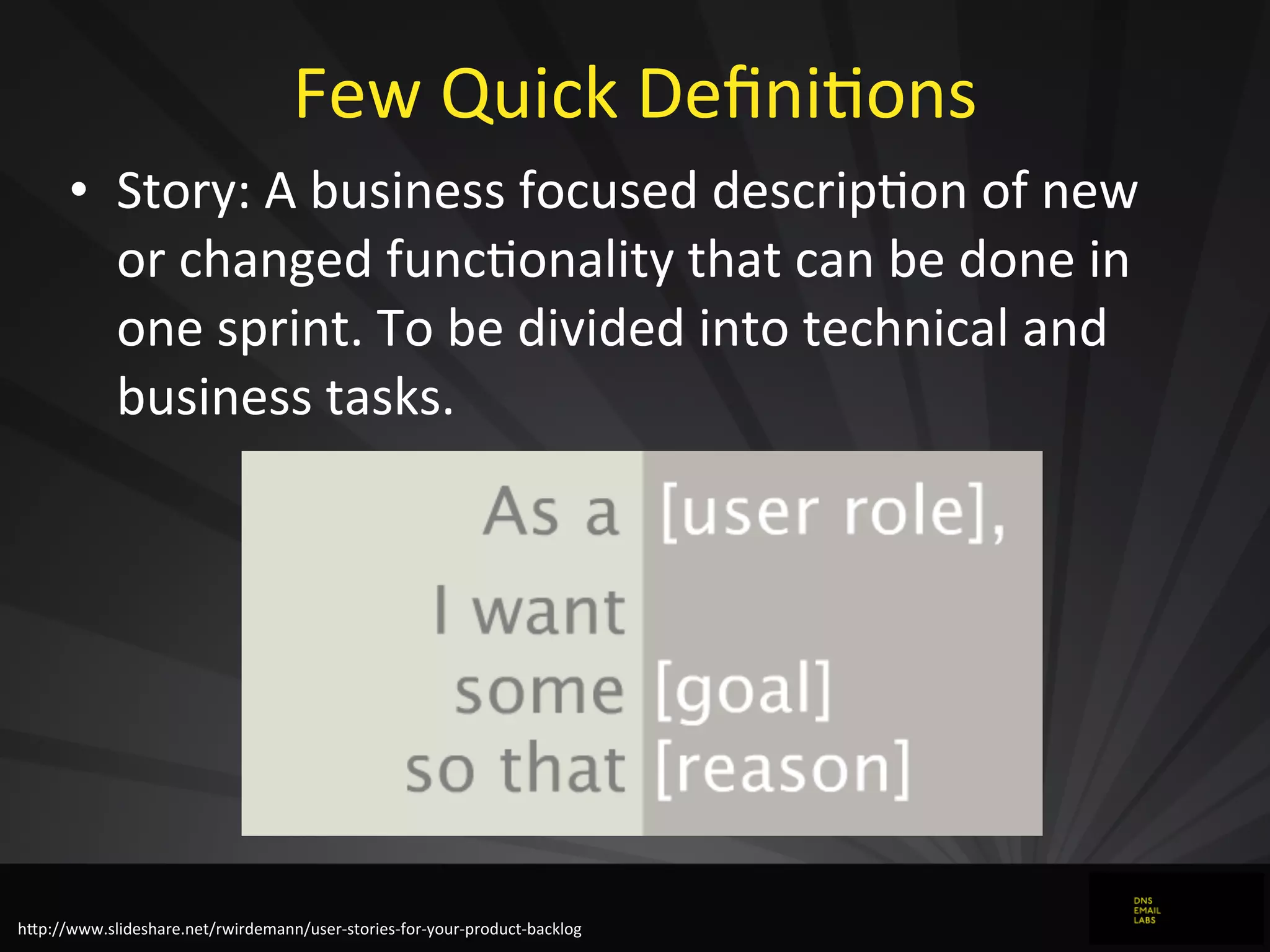 Few	
  Quick	
  DeﬁniJons
• Story:	
  A	
  business	
  focused	
  descripJon	
  of	
  new	
  
or	
  changed	
  funcJonality	
  that	
  can	
  be	
  done	
  in	
  
one	
  sprint.	
  To	
  be	
  divided	
  into	
  technical	
  and	
  
business	
  tasks.
hZp://www.slideshare.net/rwirdemann/user-­‐stories-­‐for-­‐your-­‐product-­‐backlog
 