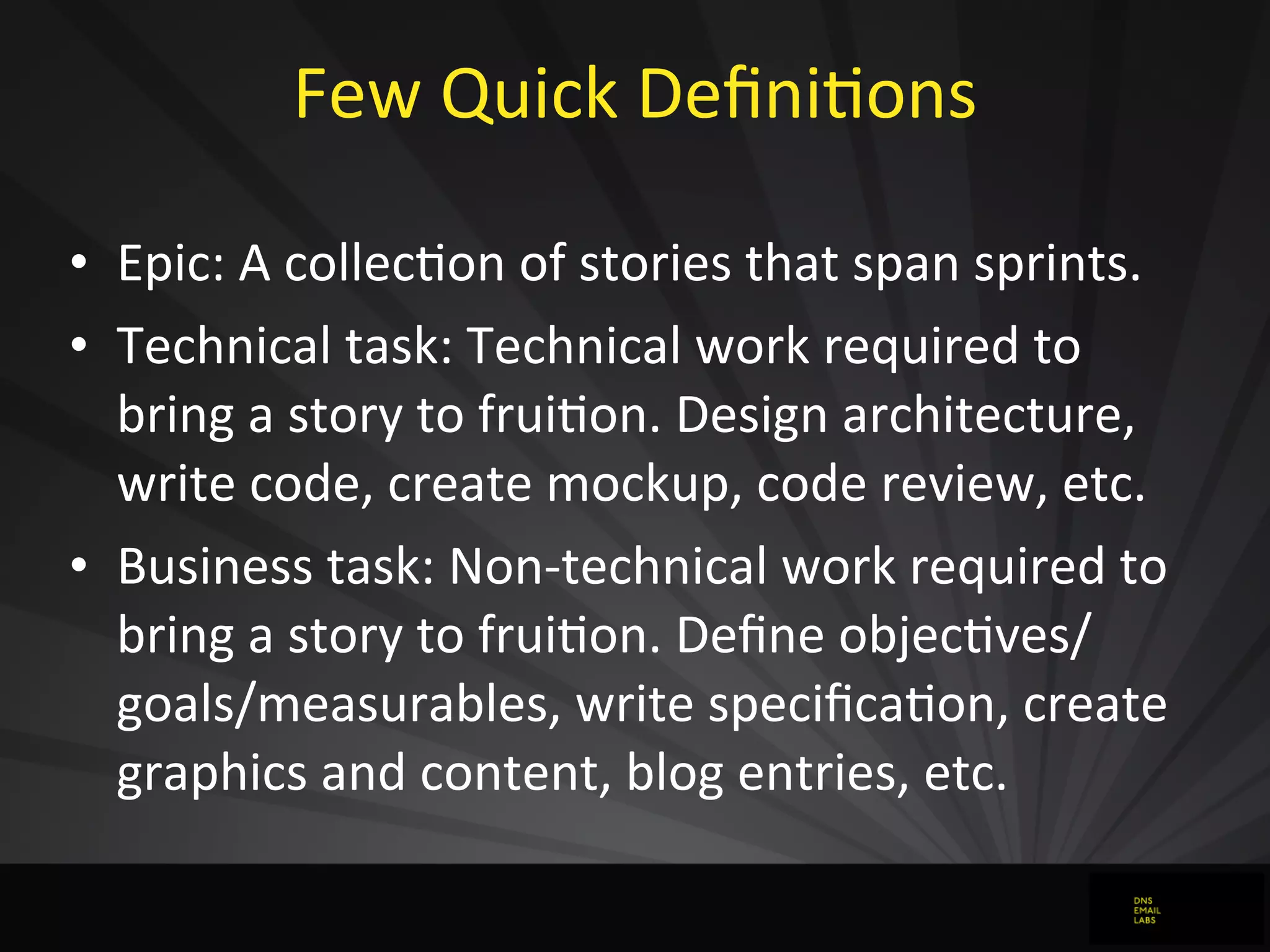 Few	
  Quick	
  DeﬁniJons
• Epic:	
  A	
  collecJon	
  of	
  stories	
  that	
  span	
  sprints.
• Technical	
  task:	
  Technical	
  work	
  required	
  to	
  
bring	
  a	
  story	
  to	
  fruiJon.	
  Design	
  architecture,	
  
write	
  code,	
  create	
  mockup,	
  code	
  review,	
  etc.
• Business	
  task:	
  Non-­‐technical	
  work	
  required	
  to	
  
bring	
  a	
  story	
  to	
  fruiJon.	
  Deﬁne	
  objecJves/
goals/measurables,	
  write	
  speciﬁcaJon,	
  create	
  
graphics	
  and	
  content,	
  blog	
  entries,	
  etc.
 