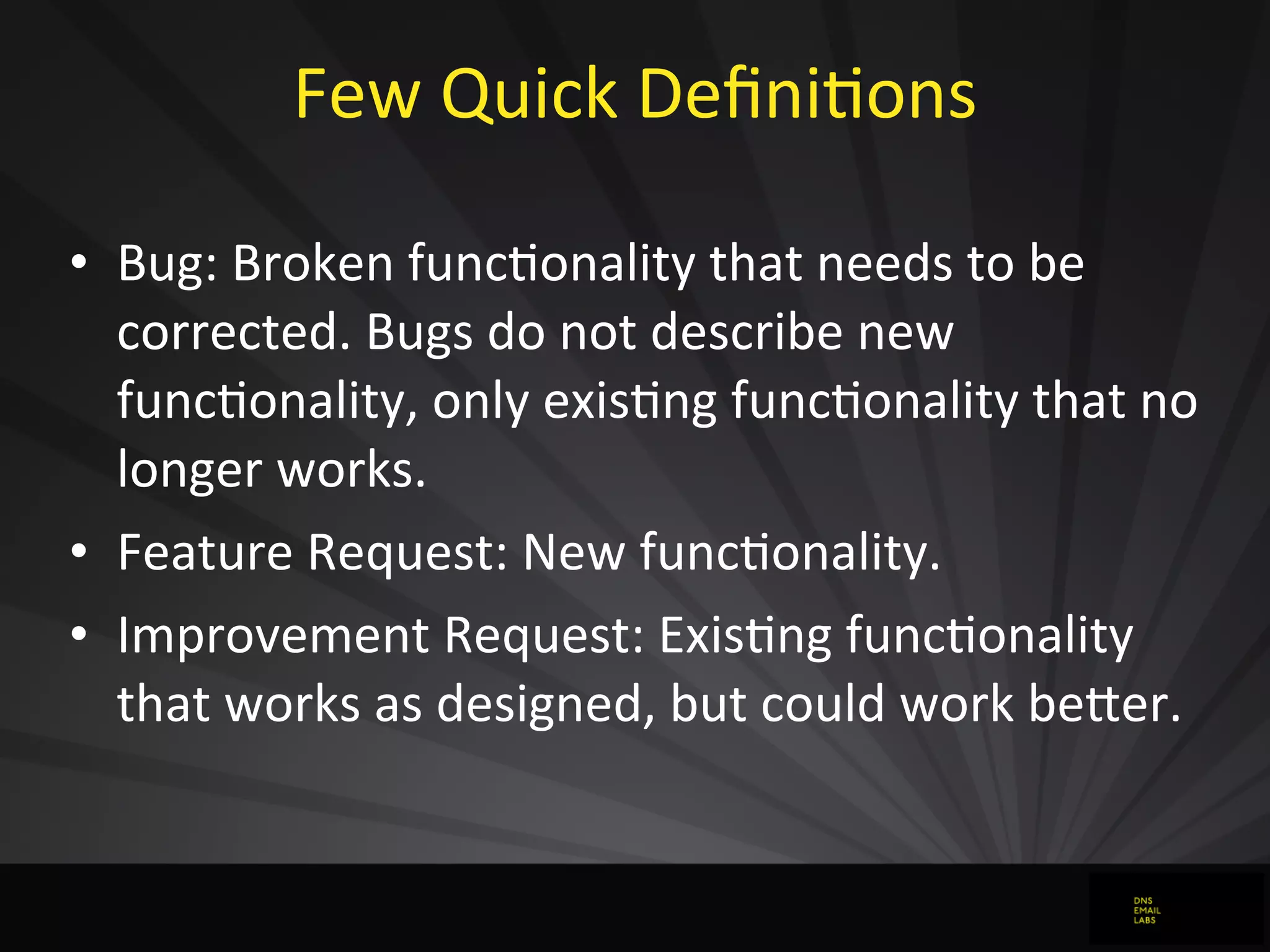 Few	
  Quick	
  DeﬁniJons
• Bug:	
  Broken	
  funcJonality	
  that	
  needs	
  to	
  be	
  
corrected.	
  Bugs	
  do	
  not	
  describe	
  new	
  
funcJonality,	
  only	
  exisJng	
  funcJonality	
  that	
  no	
  
longer	
  works.
• Feature	
  Request:	
  New	
  funcJonality.
• Improvement	
  Request:	
  ExisJng	
  funcJonality	
  
that	
  works	
  as	
  designed,	
  but	
  could	
  work	
  beFer.
 