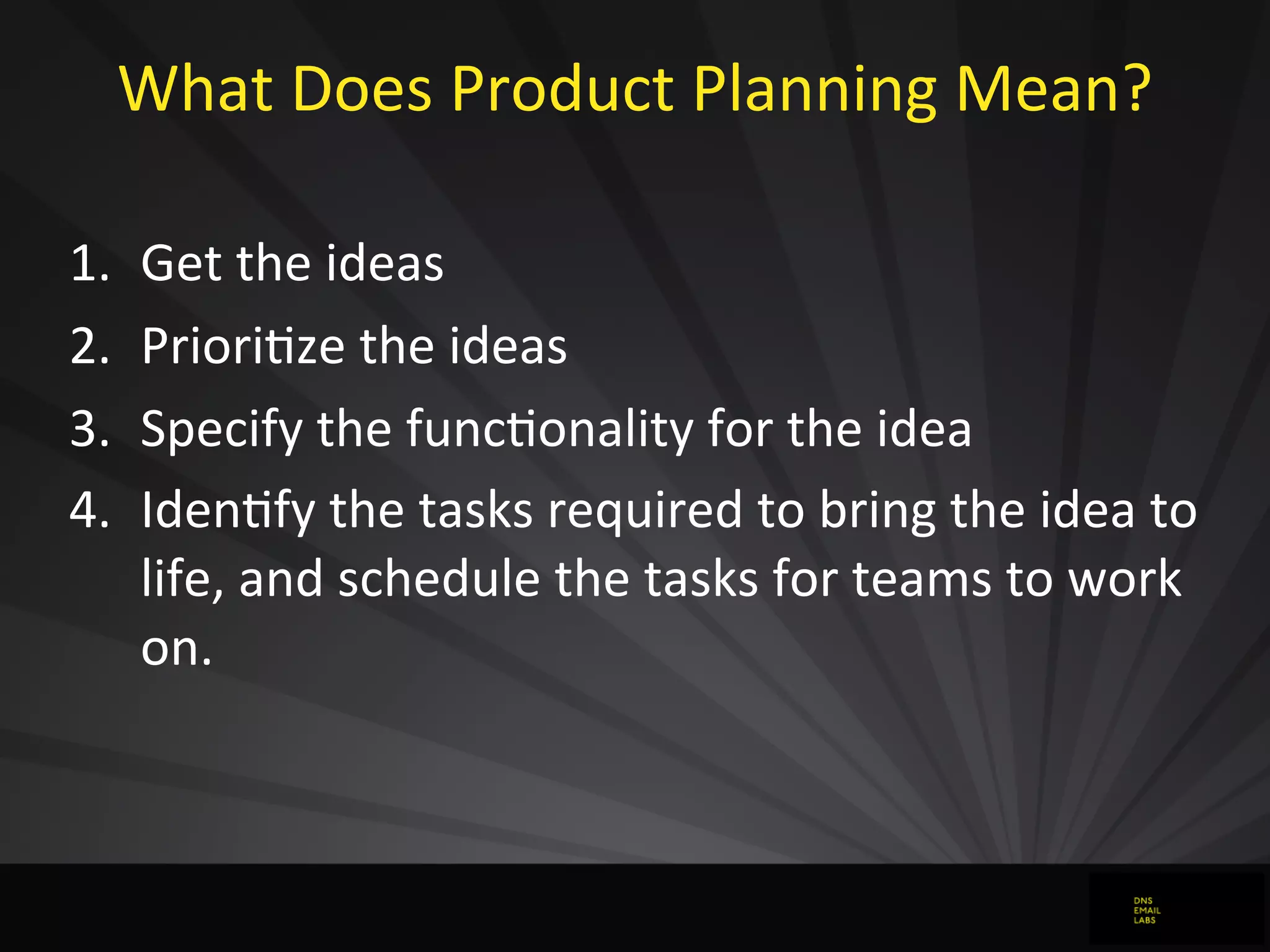 What	
  Does	
  Product	
  Planning	
  Mean?
1. Get	
  the	
  ideas
2. PrioriJze	
  the	
  ideas
3. Specify	
  the	
  funcJonality	
  for	
  the	
  idea
4. IdenJfy	
  the	
  tasks	
  required	
  to	
  bring	
  the	
  idea	
  to	
  
life,	
  and	
  schedule	
  the	
  tasks	
  for	
  teams	
  to	
  work	
  
on.
 