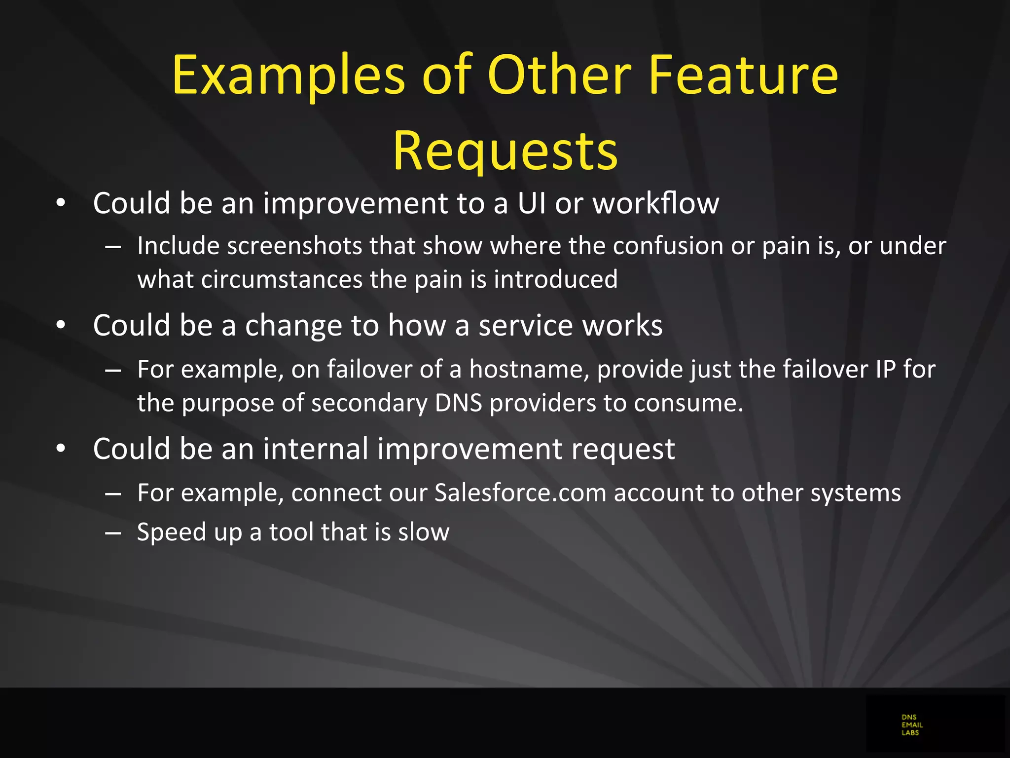 Examples	
  of	
  Other	
  Feature	
  
Requests
• Could	
  be	
  an	
  improvement	
  to	
  a	
  UI	
  or	
  workﬂow
– Include	
  screenshots	
  that	
  show	
  where	
  the	
  confusion	
  or	
  pain	
  is,	
  or	
  under	
  
what	
  circumstances	
  the	
  pain	
  is	
  introduced
• Could	
  be	
  a	
  change	
  to	
  how	
  a	
  service	
  works
– For	
  example,	
  on	
  failover	
  of	
  a	
  hostname,	
  provide	
  just	
  the	
  failover	
  IP	
  for	
  
the	
  purpose	
  of	
  secondary	
  DNS	
  providers	
  to	
  consume.
• Could	
  be	
  an	
  internal	
  improvement	
  request
– For	
  example,	
  connect	
  our	
  Salesforce.com	
  account	
  to	
  other	
  systems
– Speed	
  up	
  a	
  tool	
  that	
  is	
  slow
 