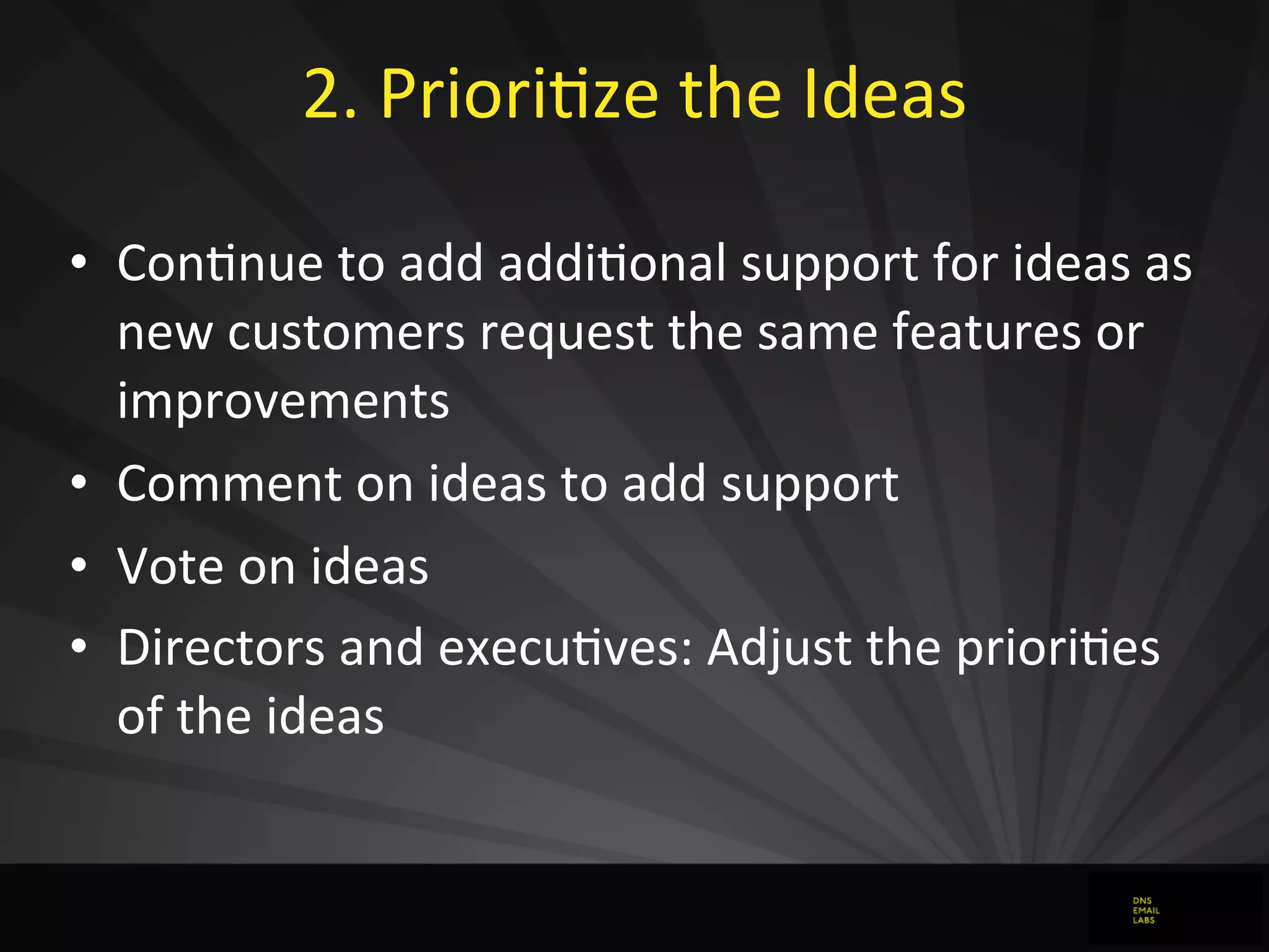 2.	
  PrioriJze	
  the	
  Ideas	
  
• ConJnue	
  to	
  add	
  addiJonal	
  support	
  for	
  ideas	
  as	
  
new	
  customers	
  request	
  the	
  same	
  features	
  or	
  
improvements
• Comment	
  on	
  ideas	
  to	
  add	
  support	
  
• Vote	
  on	
  ideas
• Directors	
  and	
  execuJves:	
  Adjust	
  the	
  prioriJes	
  
of	
  the	
  ideas
 