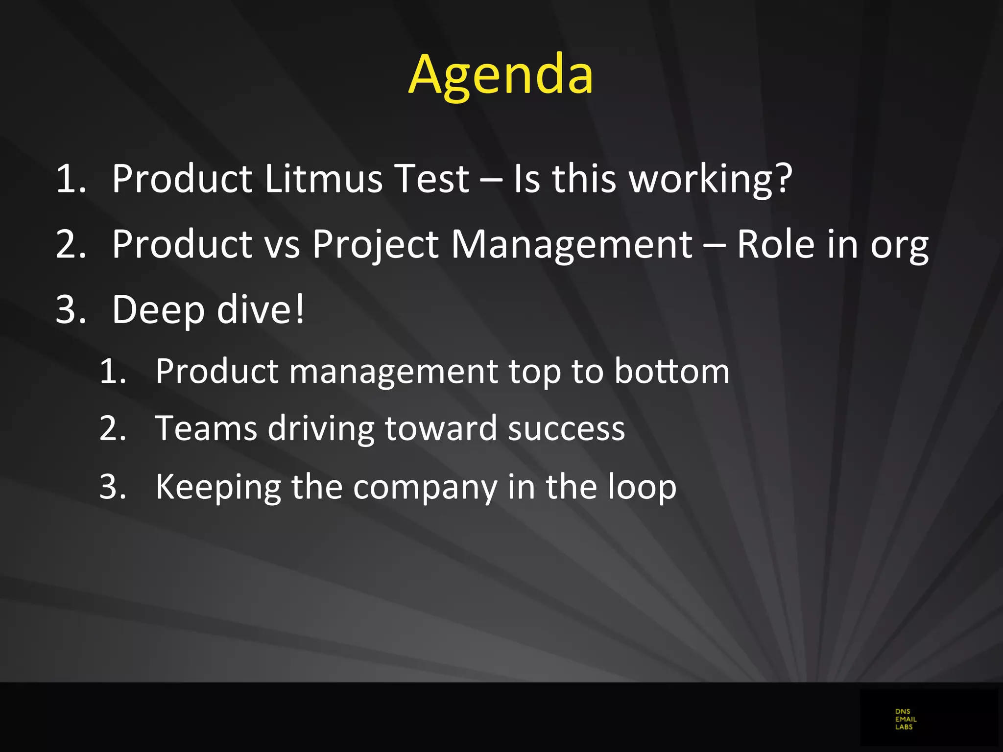 Agenda
1. Product	
  Litmus	
  Test	
  –	
  Is	
  this	
  working?
2. Product	
  vs	
  Project	
  Management	
  –	
  Role	
  in	
  org
3. Deep	
  dive!
1. Product	
  management	
  top	
  to	
  boFom
2. Teams	
  driving	
  toward	
  success
3. Keeping	
  the	
  company	
  in	
  the	
  loop
 