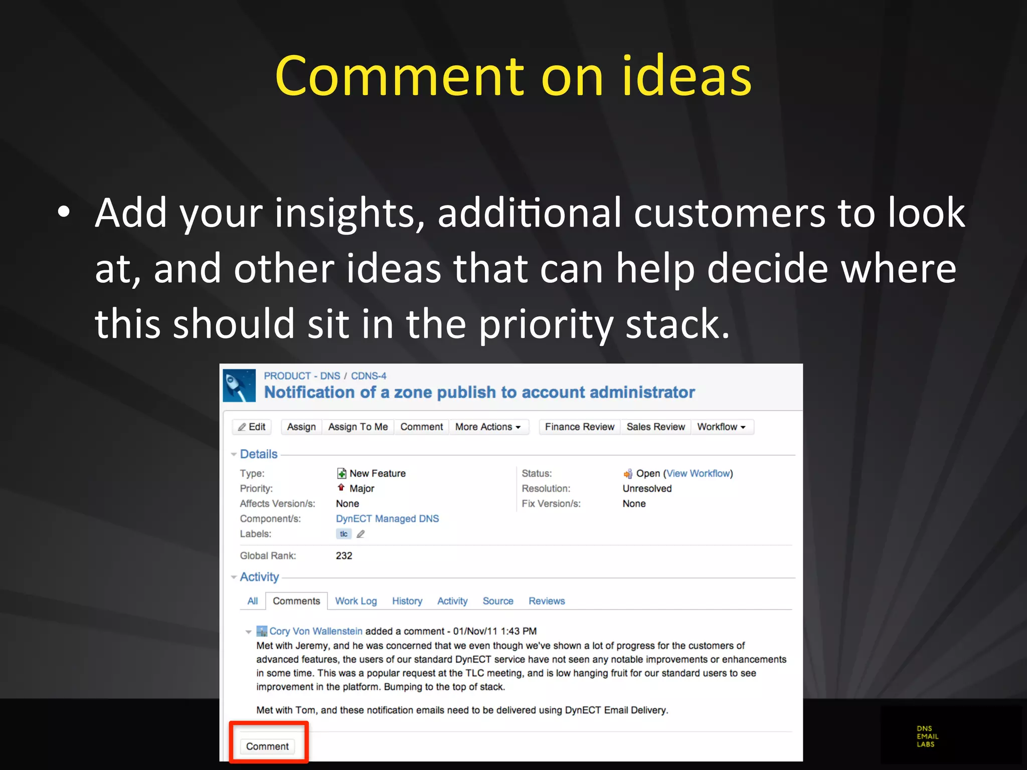 Comment	
  on	
  ideas
• Add	
  your	
  insights,	
  addiJonal	
  customers	
  to	
  look	
  
at,	
  and	
  other	
  ideas	
  that	
  can	
  help	
  decide	
  where	
  
this	
  should	
  sit	
  in	
  the	
  priority	
  stack.
 