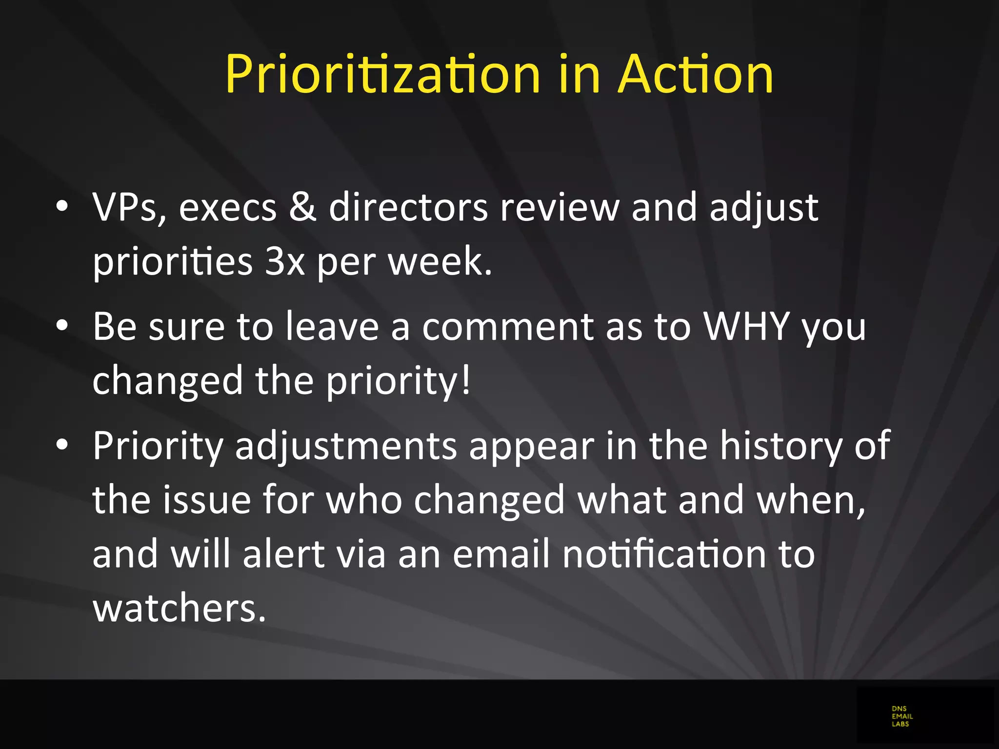 PrioriJzaJon	
  in	
  AcJon
• VPs,	
  execs	
  &	
  directors	
  review	
  and	
  adjust	
  
prioriJes	
  3x	
  per	
  week.
• Be	
  sure	
  to	
  leave	
  a	
  comment	
  as	
  to	
  WHY	
  you	
  
changed	
  the	
  priority!
• Priority	
  adjustments	
  appear	
  in	
  the	
  history	
  of	
  
the	
  issue	
  for	
  who	
  changed	
  what	
  and	
  when,	
  
and	
  will	
  alert	
  via	
  an	
  email	
  noJﬁcaJon	
  to	
  
watchers.
 