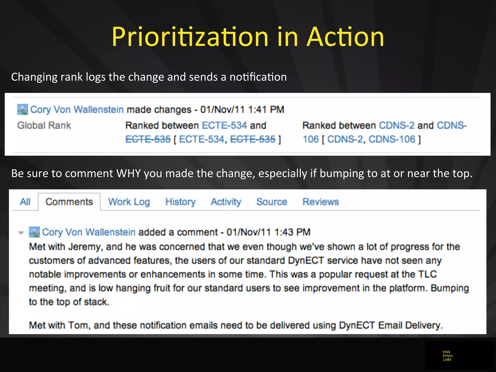 PrioriJzaJon	
  in	
  AcJon
Changing	
  rank	
  logs	
  the	
  change	
  and	
  sends	
  a	
  no0ﬁca0on
Be	
  sure	
  to	
  comment	
  WHY	
  you	
  made	
  the	
  change,	
  especially	
  if	
  bumping	
  to	
  at	
  or	
  near	
  the	
  top.
 
