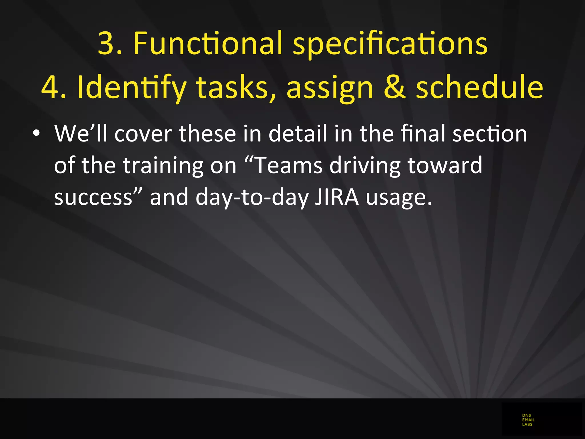 3.	
  FuncJonal	
  speciﬁcaJons
4.	
  IdenJfy	
  tasks,	
  assign	
  &	
  schedule
• We’ll	
  cover	
  these	
  in	
  detail	
  in	
  the	
  ﬁnal	
  secJon	
  
of	
  the	
  training	
  on	
  “Teams	
  driving	
  toward	
  
success”	
  and	
  day-­‐to-­‐day	
  JIRA	
  usage.
 