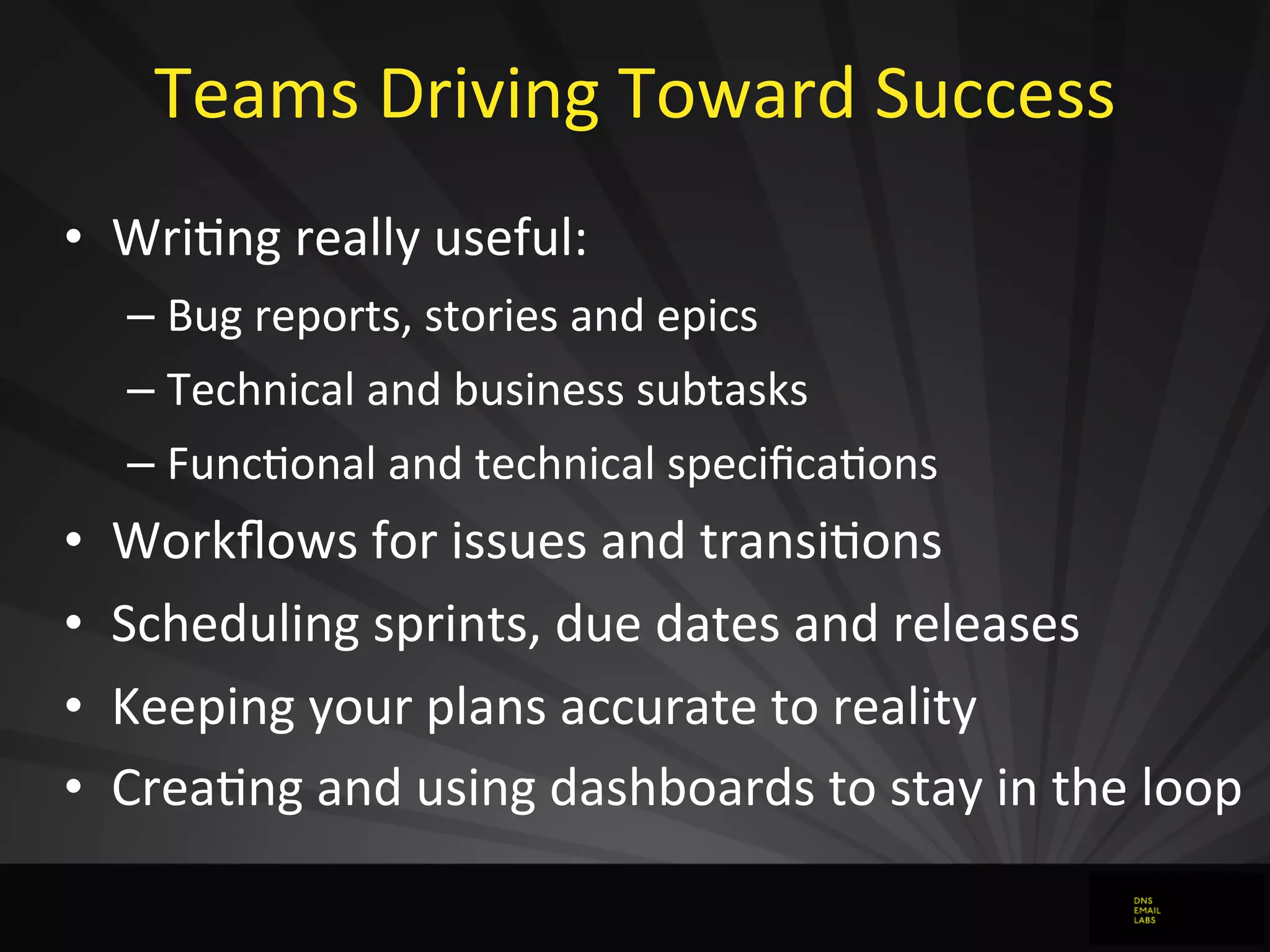 Teams	
  Driving	
  Toward	
  Success
• WriJng	
  really	
  useful:
– Bug	
  reports,	
  stories	
  and	
  epics
– Technical	
  and	
  business	
  subtasks
– FuncJonal	
  and	
  technical	
  speciﬁcaJons
• Workﬂows	
  for	
  issues	
  and	
  transiJons
• Scheduling	
  sprints,	
  due	
  dates	
  and	
  releases
• Keeping	
  your	
  plans	
  accurate	
  to	
  reality
• CreaJng	
  and	
  using	
  dashboards	
  to	
  stay	
  in	
  the	
  loop
 