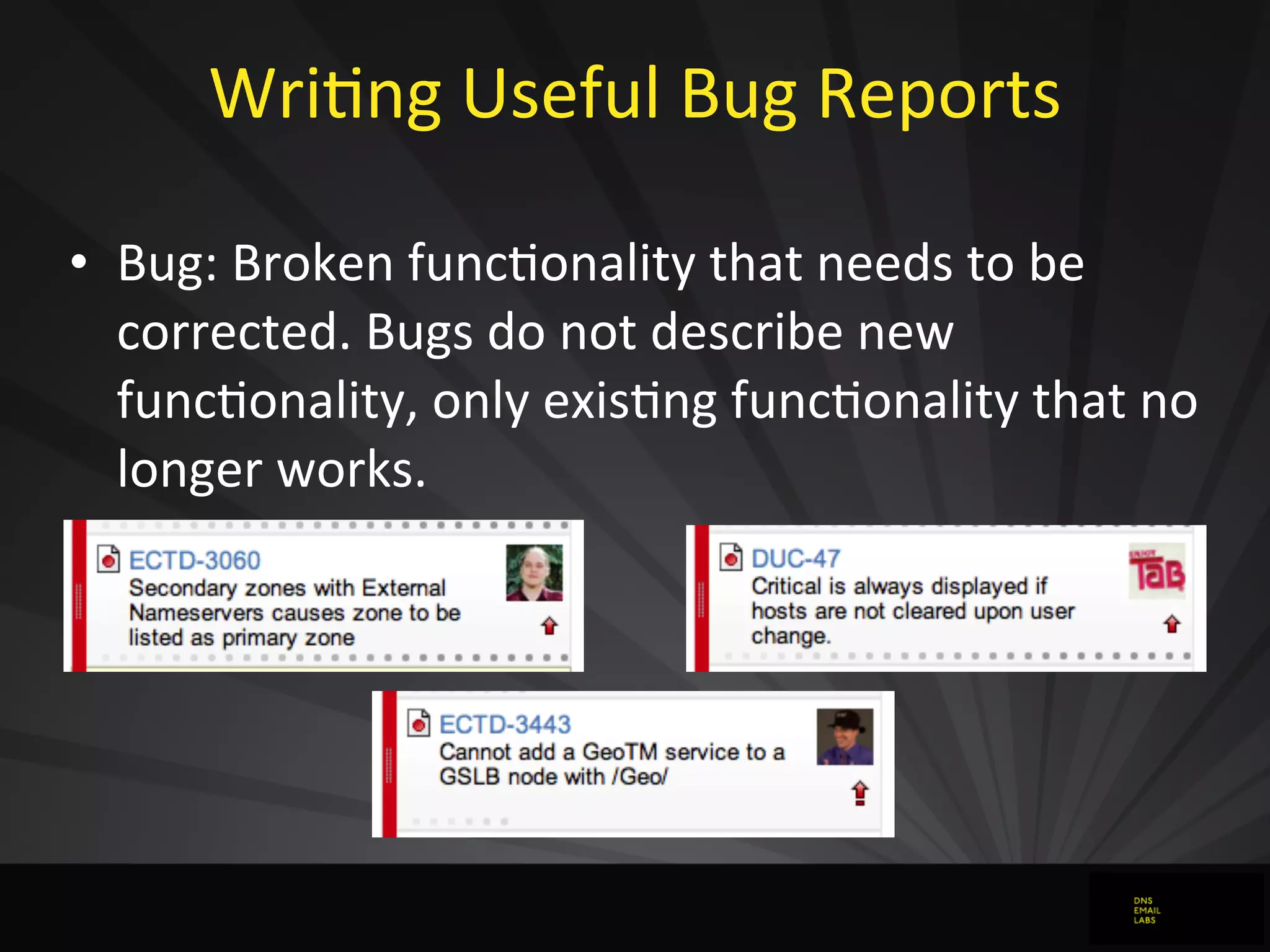 WriJng	
  Useful	
  Bug	
  Reports
• Bug:	
  Broken	
  funcJonality	
  that	
  needs	
  to	
  be	
  
corrected.	
  Bugs	
  do	
  not	
  describe	
  new	
  
funcJonality,	
  only	
  exisJng	
  funcJonality	
  that	
  no	
  
longer	
  works.
 