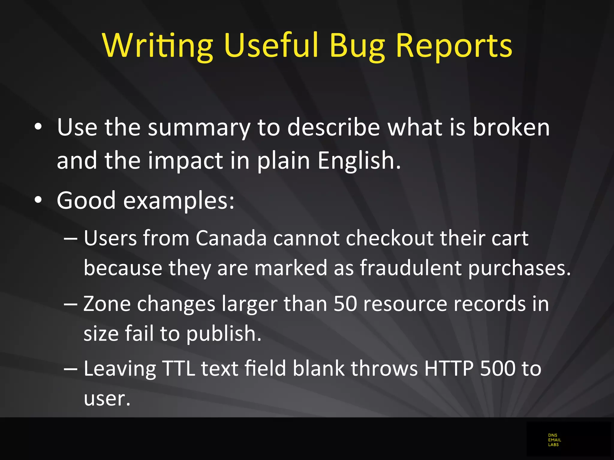 WriJng	
  Useful	
  Bug	
  Reports
• Use	
  the	
  summary	
  to	
  describe	
  what	
  is	
  broken	
  
and	
  the	
  impact	
  in	
  plain	
  English.
• Good	
  examples:
– Users	
  from	
  Canada	
  cannot	
  checkout	
  their	
  cart	
  
because	
  they	
  are	
  marked	
  as	
  fraudulent	
  purchases.
– Zone	
  changes	
  larger	
  than	
  50	
  resource	
  records	
  in	
  
size	
  fail	
  to	
  publish.
– Leaving	
  TTL	
  text	
  ﬁeld	
  blank	
  throws	
  HTTP	
  500	
  to	
  
user.
 