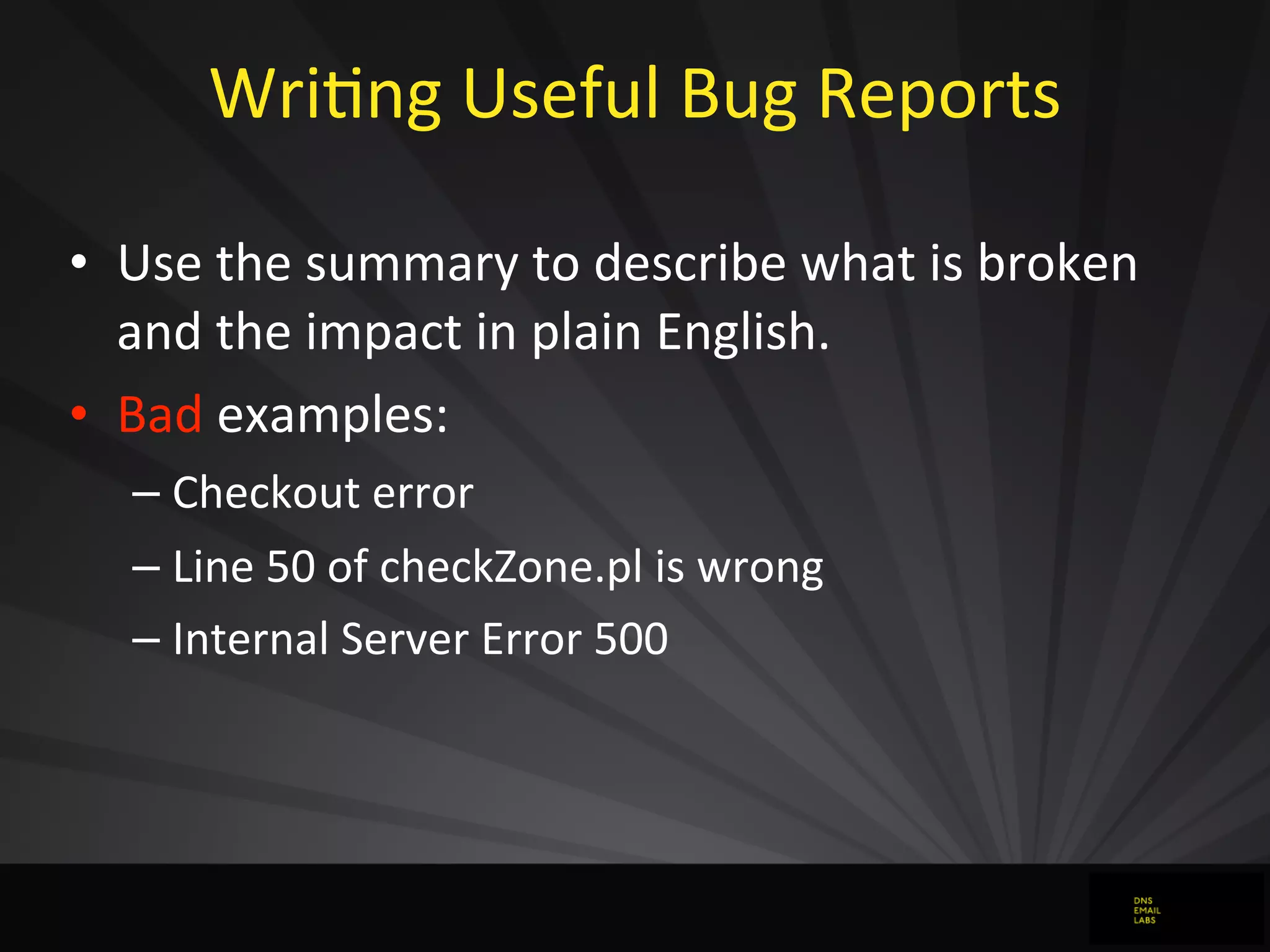 WriJng	
  Useful	
  Bug	
  Reports
• Use	
  the	
  summary	
  to	
  describe	
  what	
  is	
  broken	
  
and	
  the	
  impact	
  in	
  plain	
  English.
• Bad	
  examples:
– Checkout	
  error
– Line	
  50	
  of	
  checkZone.pl	
  is	
  wrong
– Internal	
  Server	
  Error	
  500
 