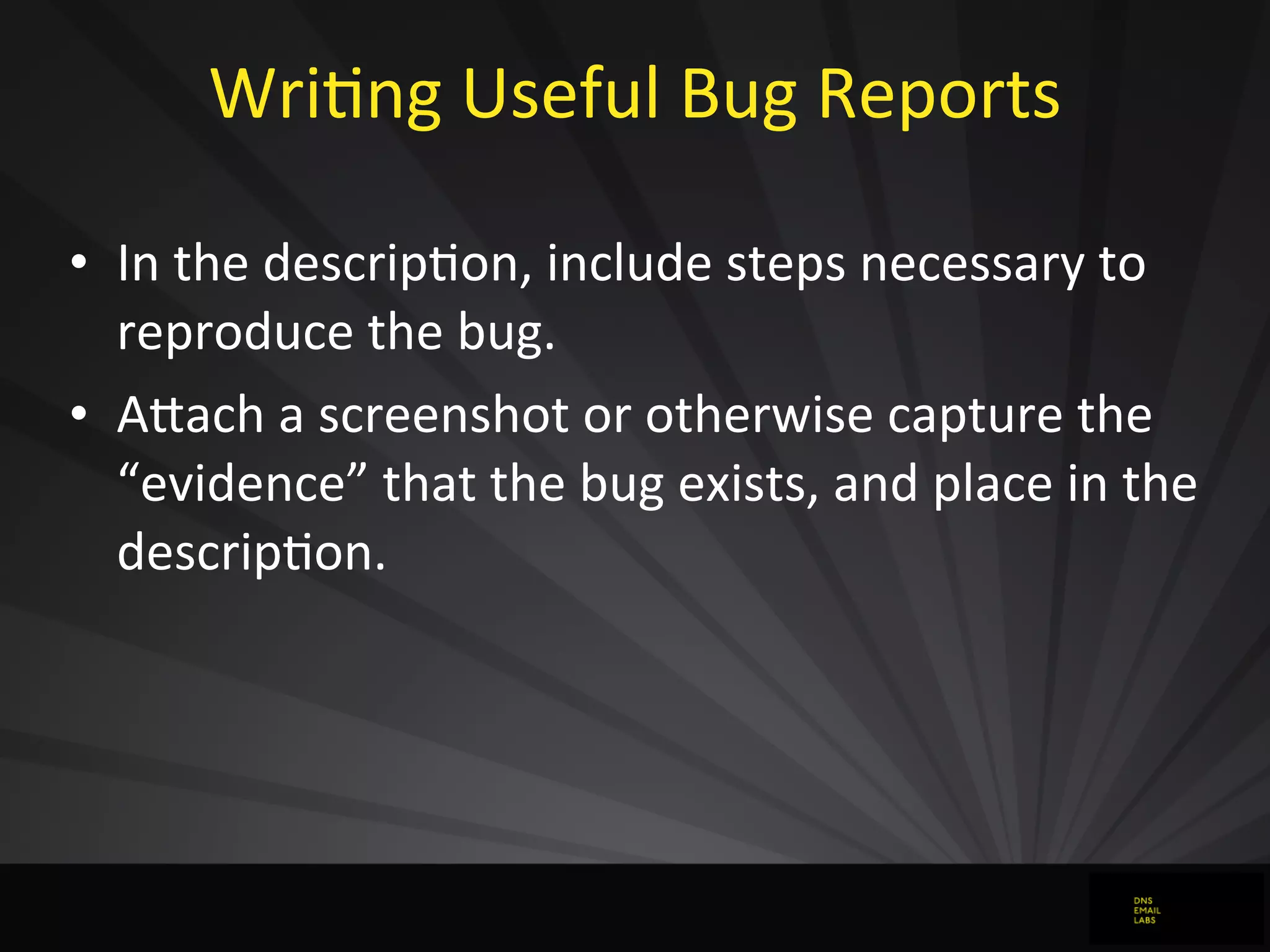 WriJng	
  Useful	
  Bug	
  Reports
• In	
  the	
  descripJon,	
  include	
  steps	
  necessary	
  to	
  
reproduce	
  the	
  bug.
• AFach	
  a	
  screenshot	
  or	
  otherwise	
  capture	
  the	
  
“evidence”	
  that	
  the	
  bug	
  exists,	
  and	
  place	
  in	
  the	
  
descripJon.
 