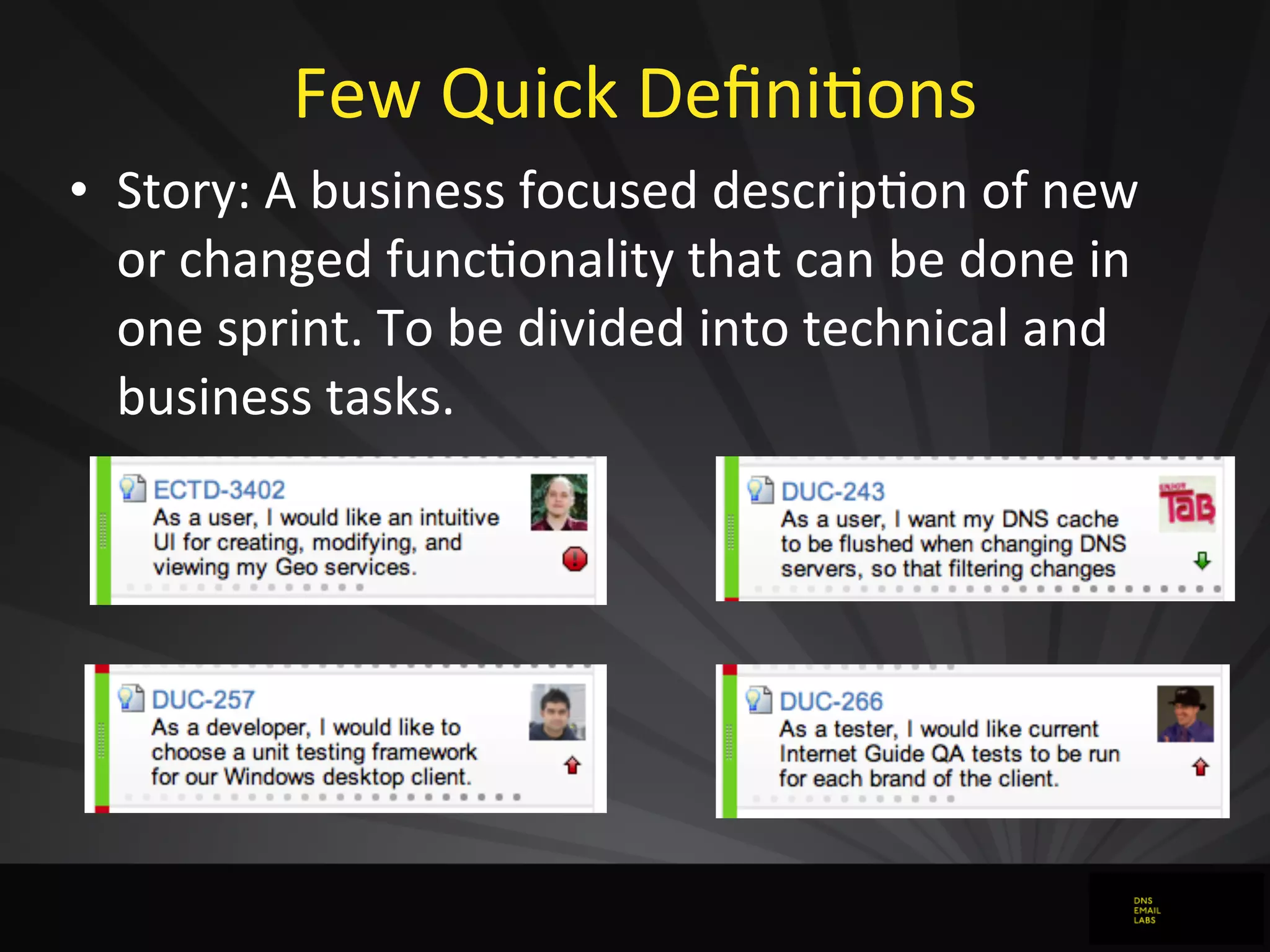 Few	
  Quick	
  DeﬁniJons
• Story:	
  A	
  business	
  focused	
  descripJon	
  of	
  new	
  
or	
  changed	
  funcJonality	
  that	
  can	
  be	
  done	
  in	
  
one	
  sprint.	
  To	
  be	
  divided	
  into	
  technical	
  and	
  
business	
  tasks.
 