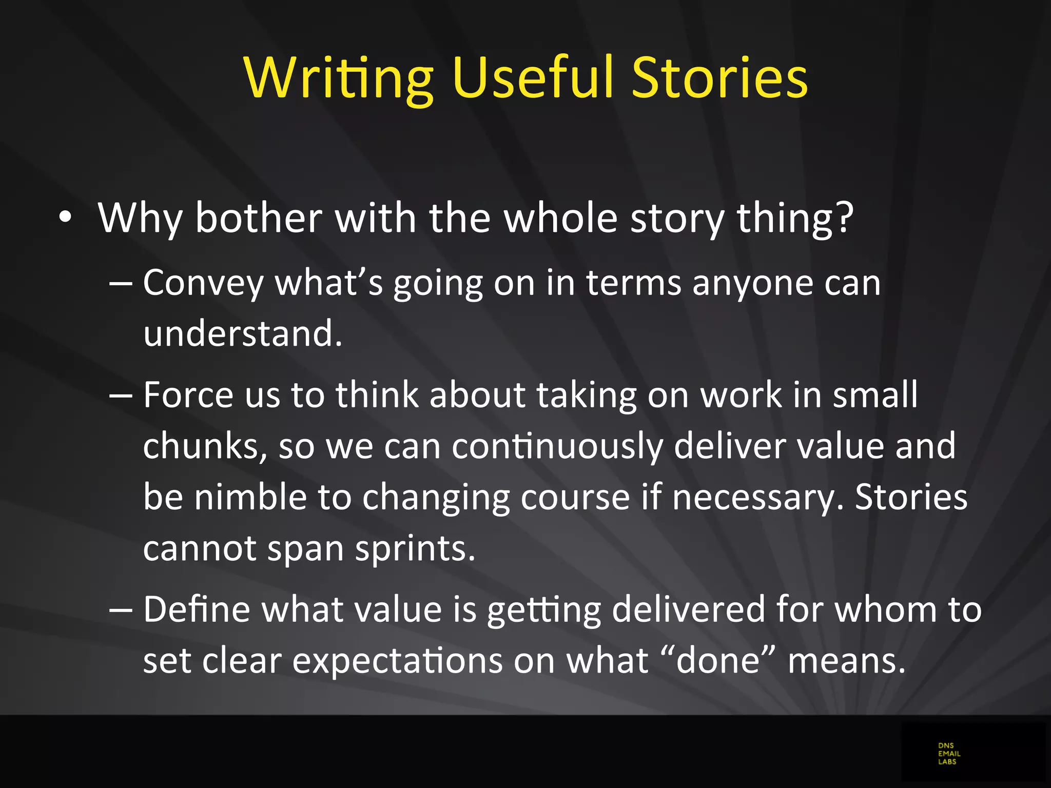 WriJng	
  Useful	
  Stories
• Why	
  bother	
  with	
  the	
  whole	
  story	
  thing?
– Convey	
  what’s	
  going	
  on	
  in	
  terms	
  anyone	
  can	
  
understand.
– Force	
  us	
  to	
  think	
  about	
  taking	
  on	
  work	
  in	
  small	
  
chunks,	
  so	
  we	
  can	
  conJnuously	
  deliver	
  value	
  and	
  
be	
  nimble	
  to	
  changing	
  course	
  if	
  necessary.	
  Stories	
  
cannot	
  span	
  sprints.
– Deﬁne	
  what	
  value	
  is	
  geong	
  delivered	
  for	
  whom	
  to	
  
set	
  clear	
  expectaJons	
  on	
  what	
  “done”	
  means.
 