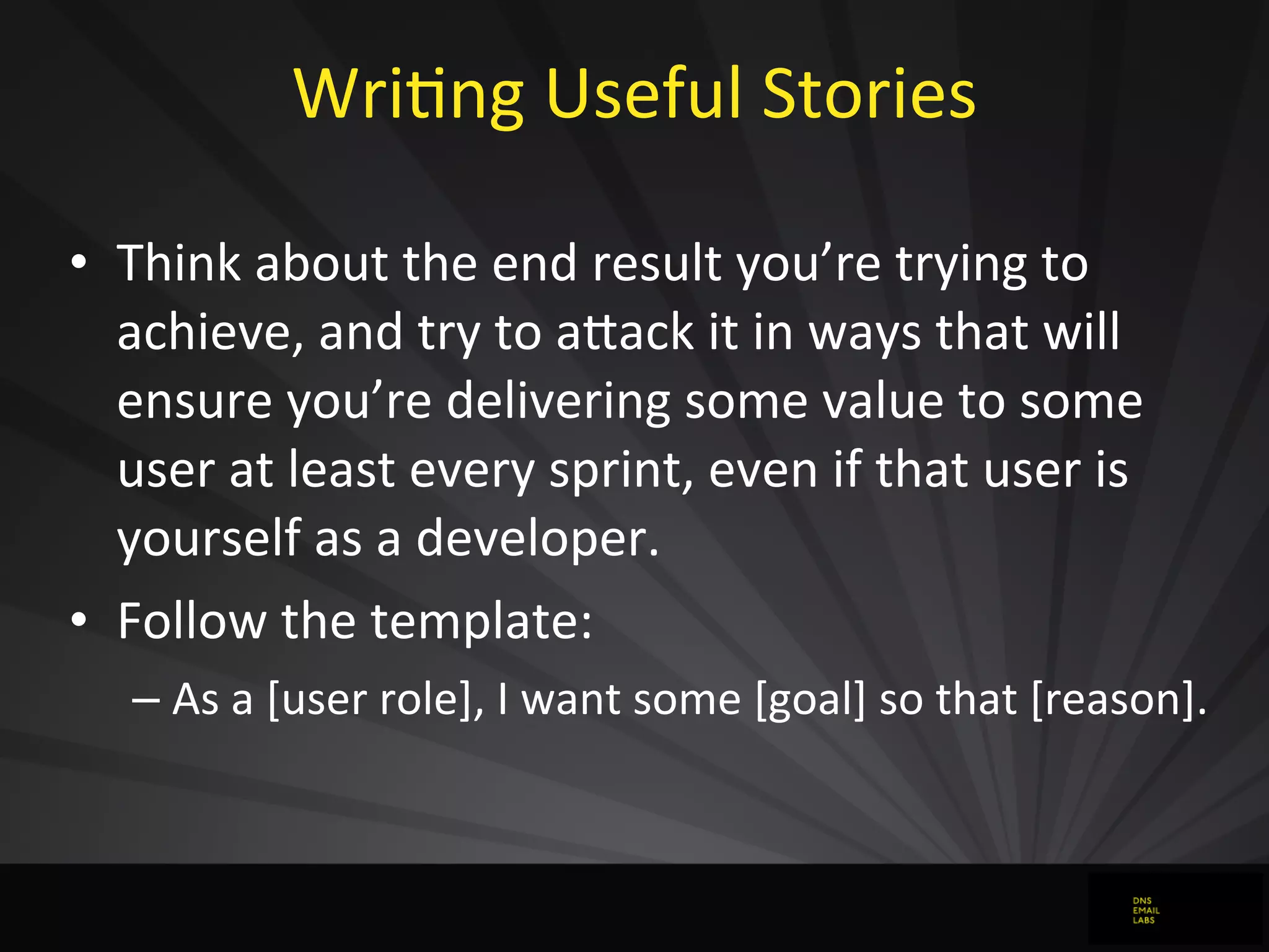 WriJng	
  Useful	
  Stories
• Think	
  about	
  the	
  end	
  result	
  you’re	
  trying	
  to	
  
achieve,	
  and	
  try	
  to	
  aFack	
  it	
  in	
  ways	
  that	
  will	
  
ensure	
  you’re	
  delivering	
  some	
  value	
  to	
  some	
  
user	
  at	
  least	
  every	
  sprint,	
  even	
  if	
  that	
  user	
  is	
  
yourself	
  as	
  a	
  developer.
• Follow	
  the	
  template:
– As	
  a	
  [user	
  role],	
  I	
  want	
  some	
  [goal]	
  so	
  that	
  [reason].
 