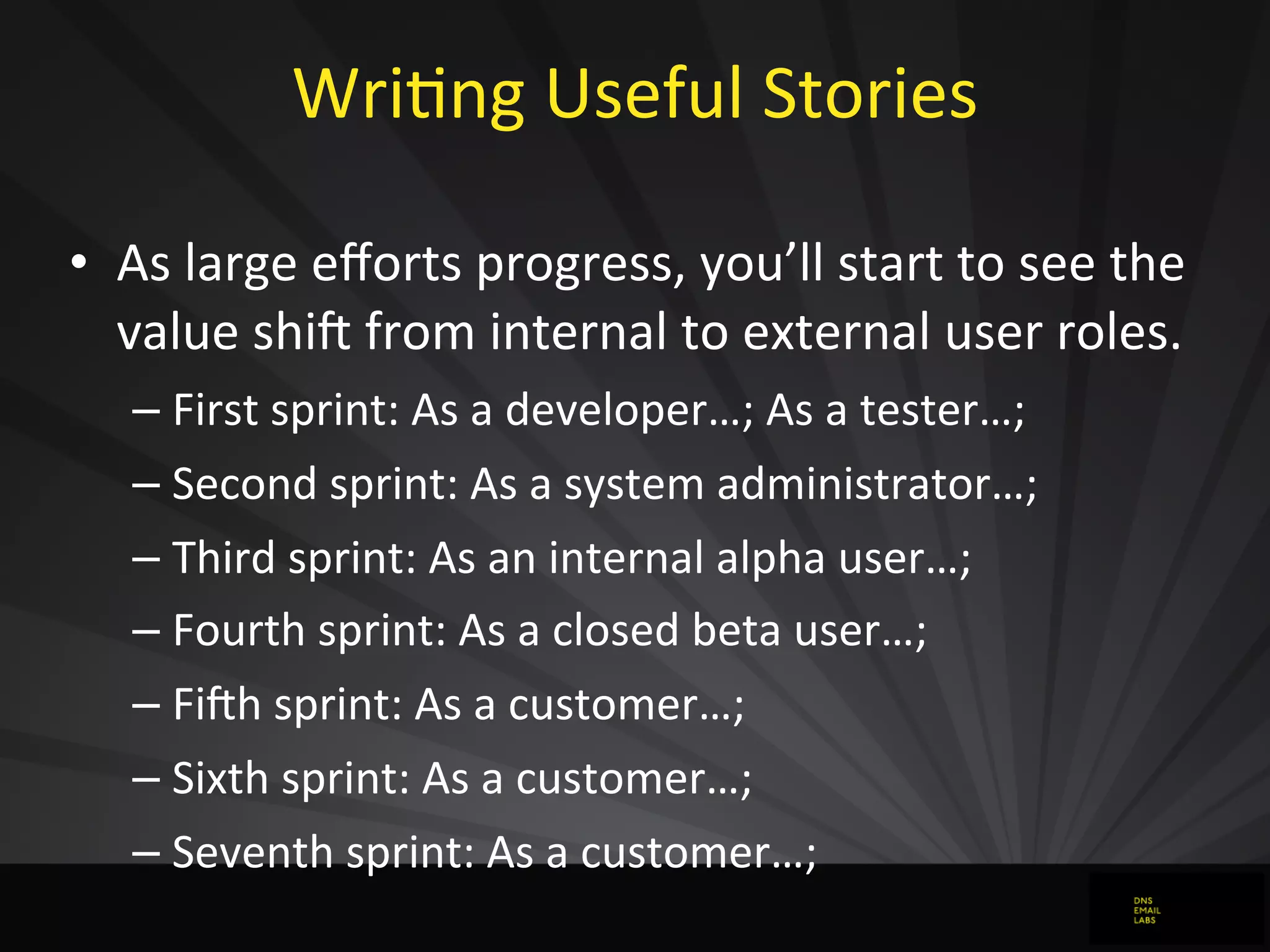 WriJng	
  Useful	
  Stories
• As	
  large	
  eﬀorts	
  progress,	
  you’ll	
  start	
  to	
  see	
  the	
  
value	
  shi`	
  from	
  internal	
  to	
  external	
  user	
  roles.
– First	
  sprint:	
  As	
  a	
  developer…;	
  As	
  a	
  tester…;
– Second	
  sprint:	
  As	
  a	
  system	
  administrator…;
– Third	
  sprint:	
  As	
  an	
  internal	
  alpha	
  user…;
– Fourth	
  sprint:	
  As	
  a	
  closed	
  beta	
  user…;
– Fi`h	
  sprint:	
  As	
  a	
  customer…;
– Sixth	
  sprint:	
  As	
  a	
  customer…;
– Seventh	
  sprint:	
  As	
  a	
  customer…;
 