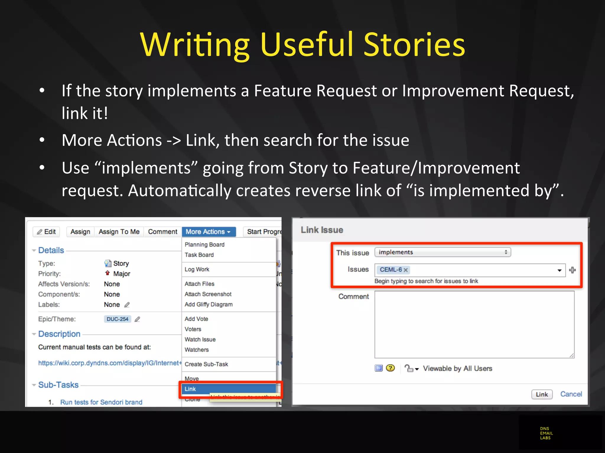 WriJng	
  Useful	
  Stories
• If	
  the	
  story	
  implements	
  a	
  Feature	
  Request	
  or	
  Improvement	
  Request,	
  
link	
  it!
• More	
  Acdons	
  -­‐>	
  Link,	
  then	
  search	
  for	
  the	
  issue
• Use	
  “implements”	
  going	
  from	
  Story	
  to	
  Feature/Improvement	
  
request.	
  Automadcally	
  creates	
  reverse	
  link	
  of	
  “is	
  implemented	
  by”.
 