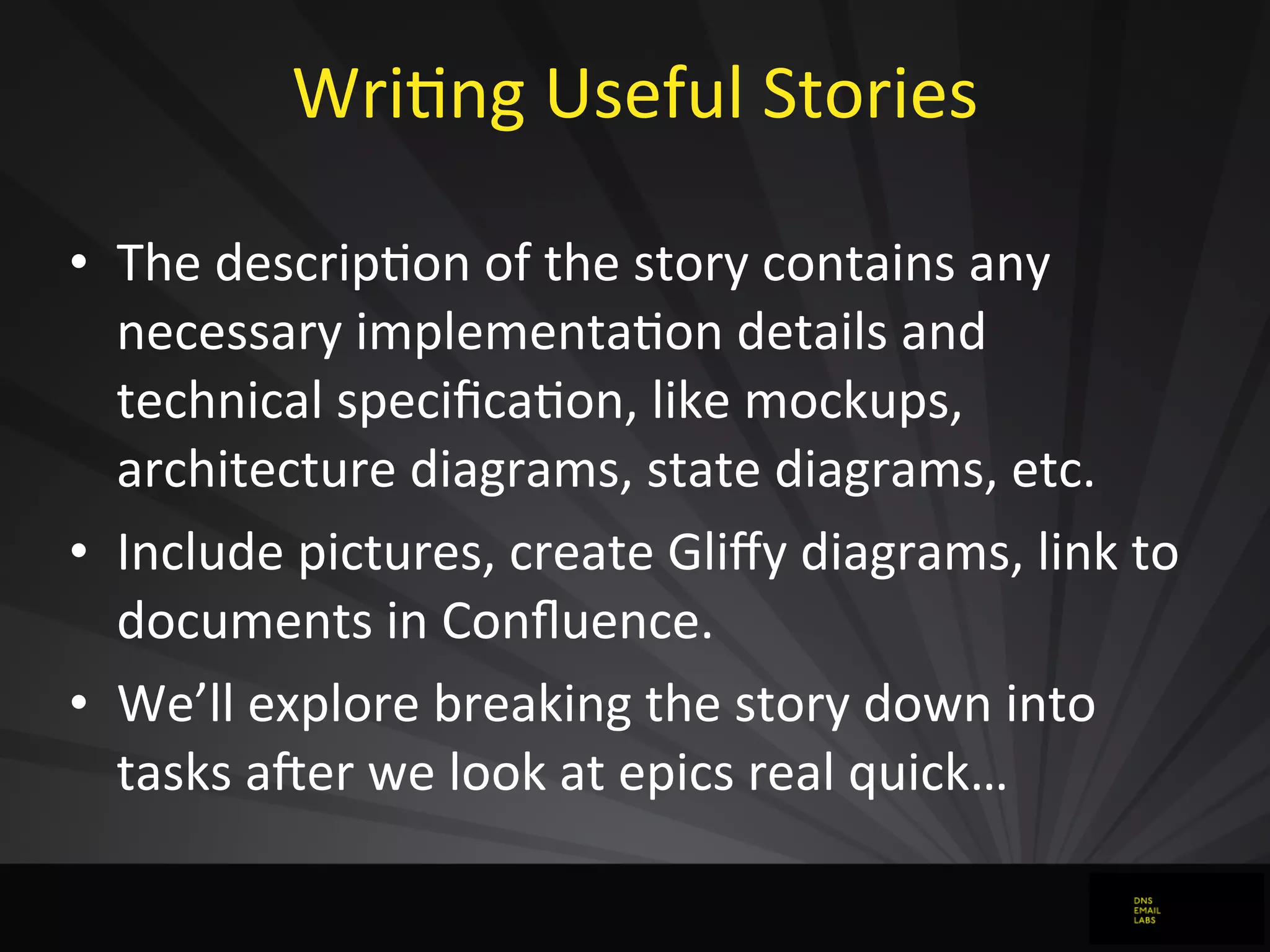 WriJng	
  Useful	
  Stories
• The	
  descripJon	
  of	
  the	
  story	
  contains	
  any	
  
necessary	
  implementaJon	
  details	
  and	
  
technical	
  speciﬁcaJon,	
  like	
  mockups,	
  
architecture	
  diagrams,	
  state	
  diagrams,	
  etc.
• Include	
  pictures,	
  create	
  Gliﬀy	
  diagrams,	
  link	
  to	
  
documents	
  in	
  Conﬂuence.
• We’ll	
  explore	
  breaking	
  the	
  story	
  down	
  into	
  
tasks	
  a`er	
  we	
  look	
  at	
  epics	
  real	
  quick…
 