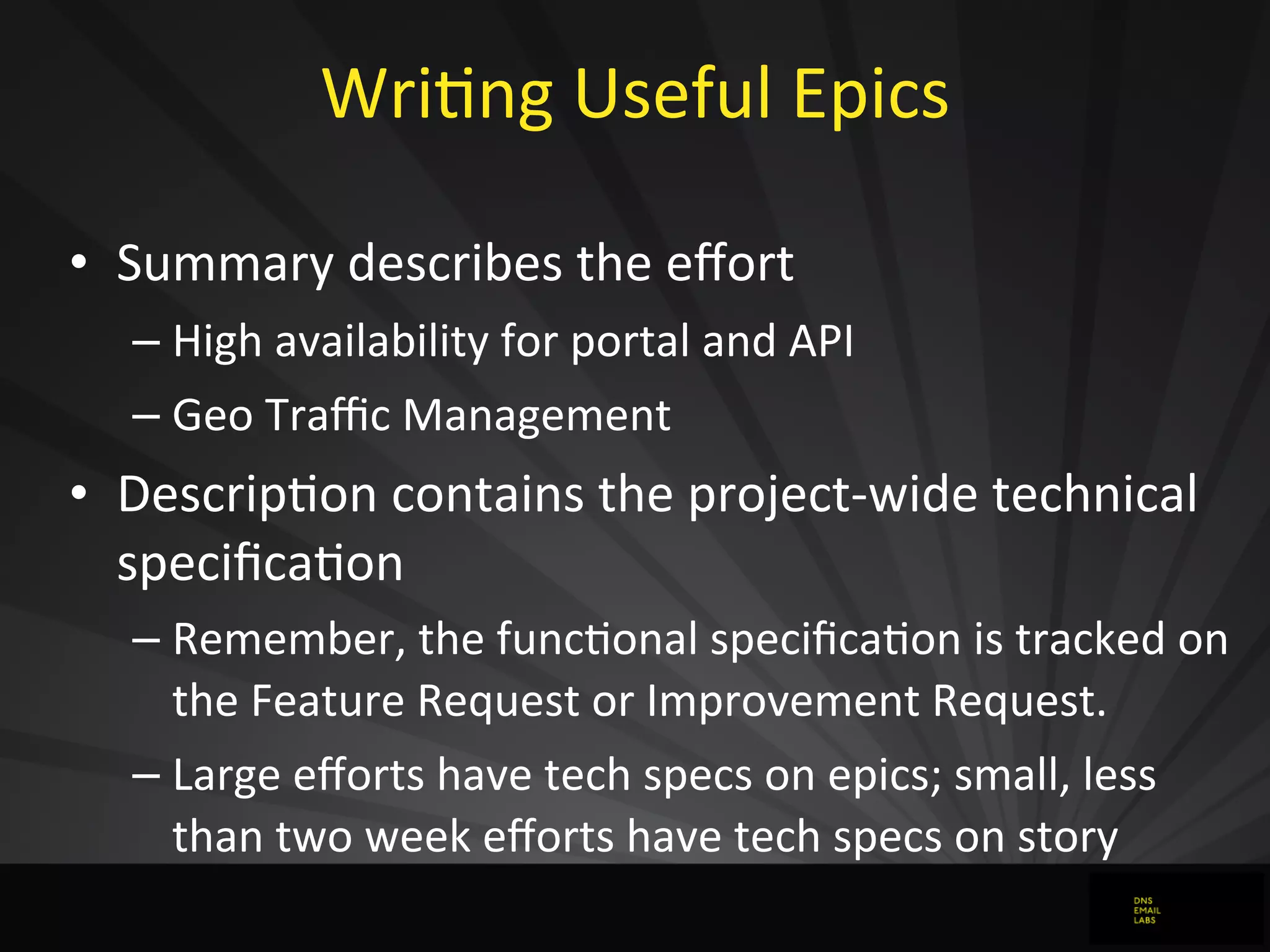 WriJng	
  Useful	
  Epics	
  
• Summary	
  describes	
  the	
  eﬀort
– High	
  availability	
  for	
  portal	
  and	
  API
– Geo	
  Traﬃc	
  Management
• DescripJon	
  contains	
  the	
  project-­‐wide	
  technical	
  
speciﬁcaJon
– Remember,	
  the	
  funcJonal	
  speciﬁcaJon	
  is	
  tracked	
  on	
  
the	
  Feature	
  Request	
  or	
  Improvement	
  Request.
– Large	
  eﬀorts	
  have	
  tech	
  specs	
  on	
  epics;	
  small,	
  less	
  
than	
  two	
  week	
  eﬀorts	
  have	
  tech	
  specs	
  on	
  story
 