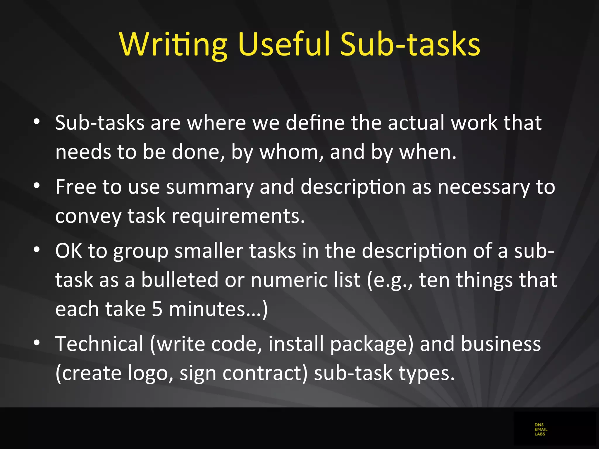 WriJng	
  Useful	
  Sub-­‐tasks	
  
• Sub-­‐tasks	
  are	
  where	
  we	
  deﬁne	
  the	
  actual	
  work	
  that	
  
needs	
  to	
  be	
  done,	
  by	
  whom,	
  and	
  by	
  when.
• Free	
  to	
  use	
  summary	
  and	
  descripJon	
  as	
  necessary	
  to	
  
convey	
  task	
  requirements.
• OK	
  to	
  group	
  smaller	
  tasks	
  in	
  the	
  descripJon	
  of	
  a	
  sub-­‐
task	
  as	
  a	
  bulleted	
  or	
  numeric	
  list	
  (e.g.,	
  ten	
  things	
  that	
  
each	
  take	
  5	
  minutes…)
• Technical	
  (write	
  code,	
  install	
  package)	
  and	
  business	
  
(create	
  logo,	
  sign	
  contract)	
  sub-­‐task	
  types.
 