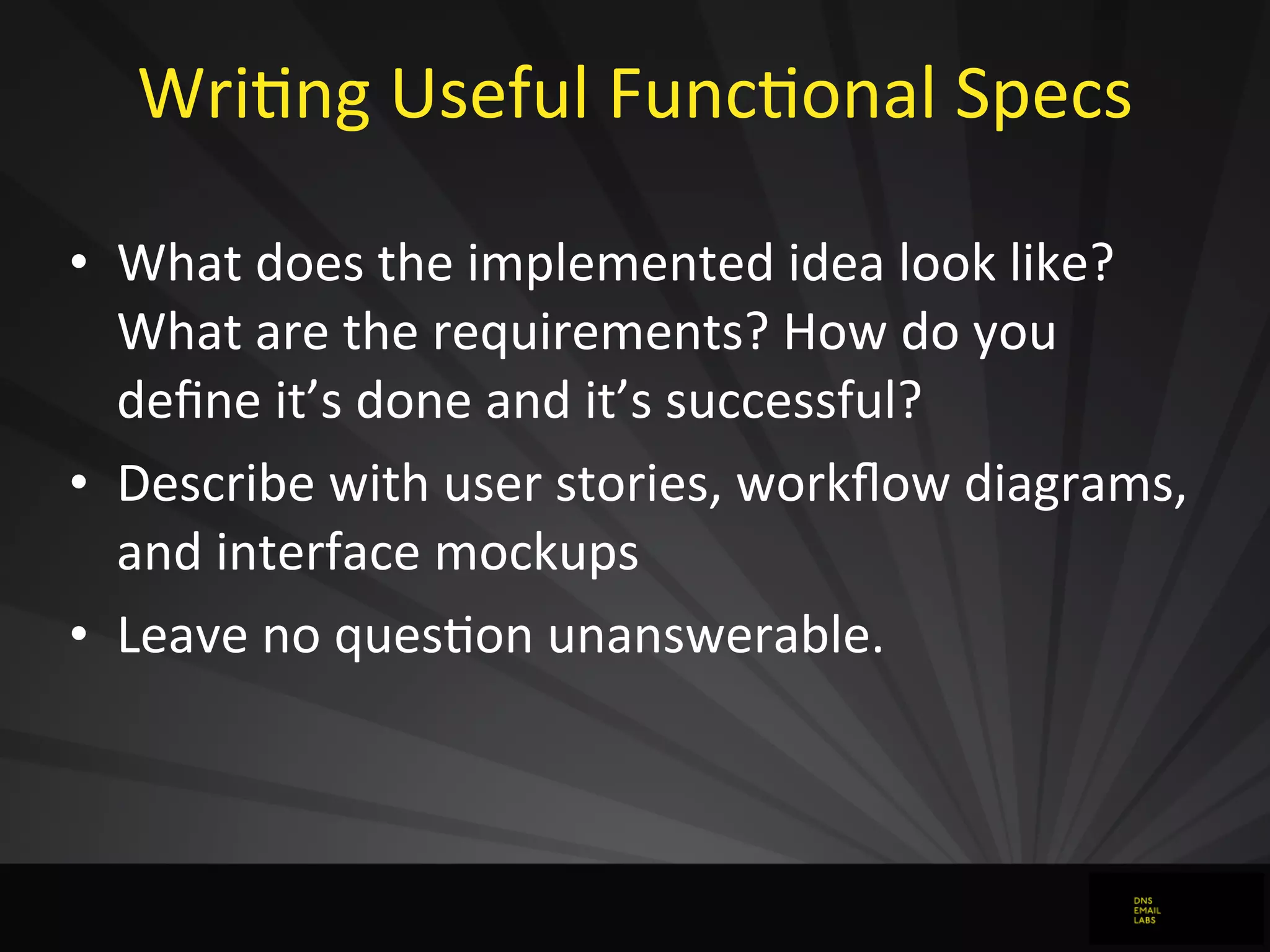 WriJng	
  Useful	
  FuncJonal	
  Specs
• What	
  does	
  the	
  implemented	
  idea	
  look	
  like?	
  
What	
  are	
  the	
  requirements?	
  How	
  do	
  you	
  
deﬁne	
  it’s	
  done	
  and	
  it’s	
  successful?
• Describe	
  with	
  user	
  stories,	
  workﬂow	
  diagrams,	
  
and	
  interface	
  mockups
• Leave	
  no	
  quesJon	
  unanswerable.
 