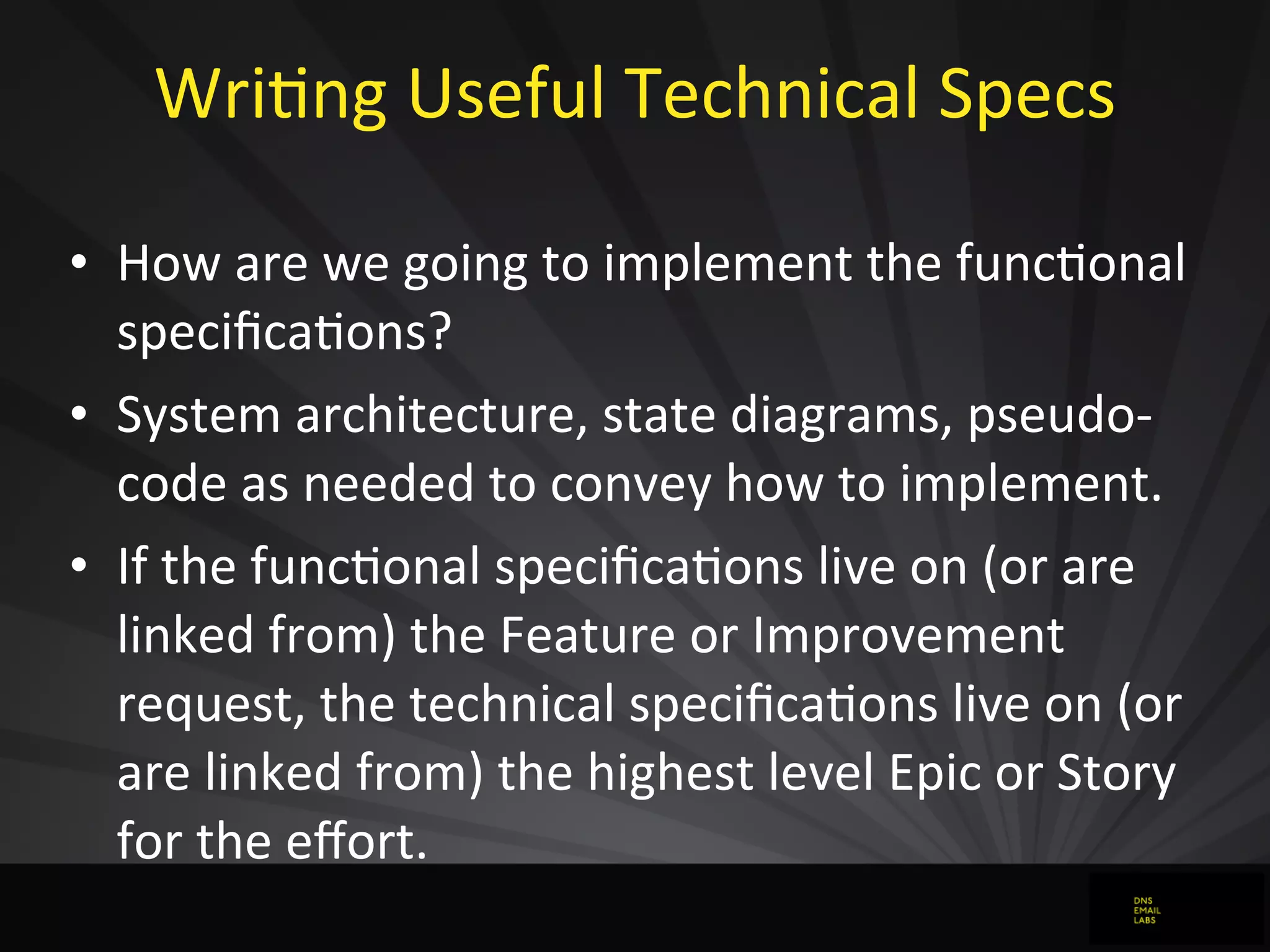 WriJng	
  Useful	
  Technical	
  Specs
• How	
  are	
  we	
  going	
  to	
  implement	
  the	
  funcJonal	
  
speciﬁcaJons?
• System	
  architecture,	
  state	
  diagrams,	
  pseudo-­‐
code	
  as	
  needed	
  to	
  convey	
  how	
  to	
  implement.
• If	
  the	
  funcJonal	
  speciﬁcaJons	
  live	
  on	
  (or	
  are	
  
linked	
  from)	
  the	
  Feature	
  or	
  Improvement	
  
request,	
  the	
  technical	
  speciﬁcaJons	
  live	
  on	
  (or	
  
are	
  linked	
  from)	
  the	
  highest	
  level	
  Epic	
  or	
  Story	
  
for	
  the	
  eﬀort.
 