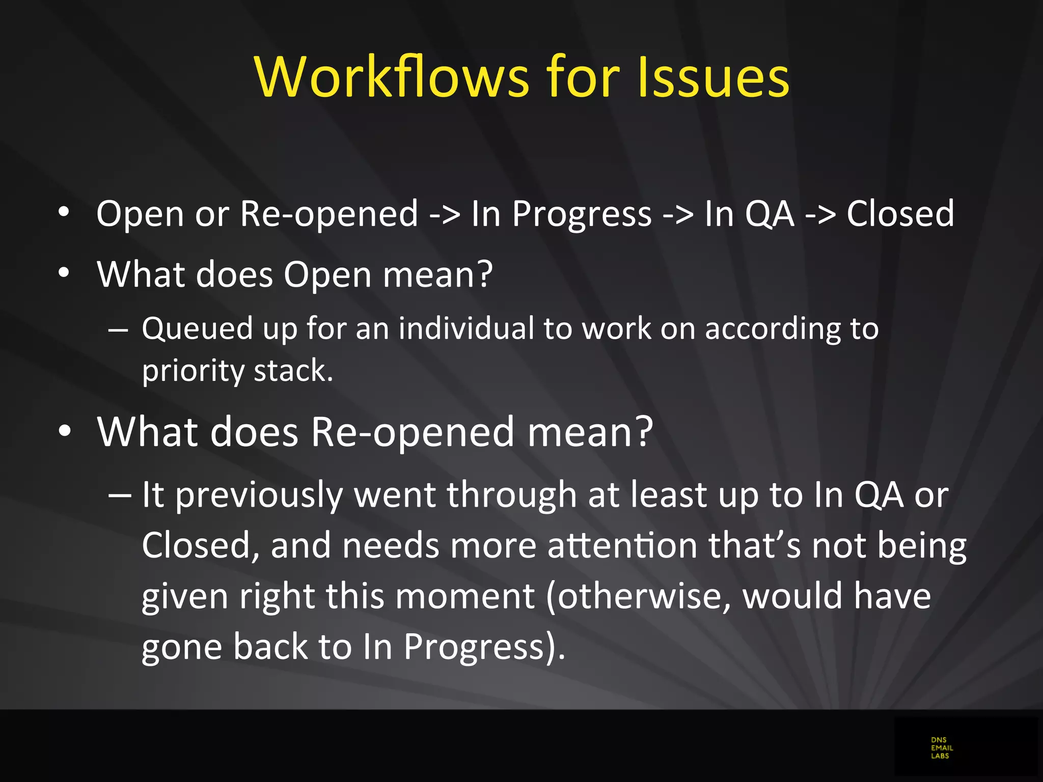 Workﬂows	
  for	
  Issues	
  
• Open	
  or	
  Re-­‐opened	
  -­‐>	
  In	
  Progress	
  -­‐>	
  In	
  QA	
  -­‐>	
  Closed
• What	
  does	
  Open	
  mean?
– Queued	
  up	
  for	
  an	
  individual	
  to	
  work	
  on	
  according	
  to	
  
priority	
  stack.
• What	
  does	
  Re-­‐opened	
  mean?
– It	
  previously	
  went	
  through	
  at	
  least	
  up	
  to	
  In	
  QA	
  or	
  
Closed,	
  and	
  needs	
  more	
  aFenJon	
  that’s	
  not	
  being	
  
given	
  right	
  this	
  moment	
  (otherwise,	
  would	
  have	
  
gone	
  back	
  to	
  In	
  Progress).
 