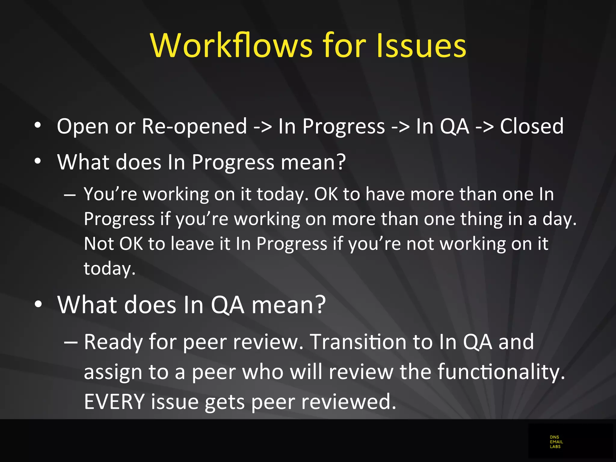 Workﬂows	
  for	
  Issues	
  
• Open	
  or	
  Re-­‐opened	
  -­‐>	
  In	
  Progress	
  -­‐>	
  In	
  QA	
  -­‐>	
  Closed
• What	
  does	
  In	
  Progress	
  mean?
– You’re	
  working	
  on	
  it	
  today.	
  OK	
  to	
  have	
  more	
  than	
  one	
  In	
  
Progress	
  if	
  you’re	
  working	
  on	
  more	
  than	
  one	
  thing	
  in	
  a	
  day.	
  
Not	
  OK	
  to	
  leave	
  it	
  In	
  Progress	
  if	
  you’re	
  not	
  working	
  on	
  it	
  
today.
• What	
  does	
  In	
  QA	
  mean?
– Ready	
  for	
  peer	
  review.	
  TransiJon	
  to	
  In	
  QA	
  and	
  
assign	
  to	
  a	
  peer	
  who	
  will	
  review	
  the	
  funcJonality.	
  
EVERY	
  issue	
  gets	
  peer	
  reviewed.
 