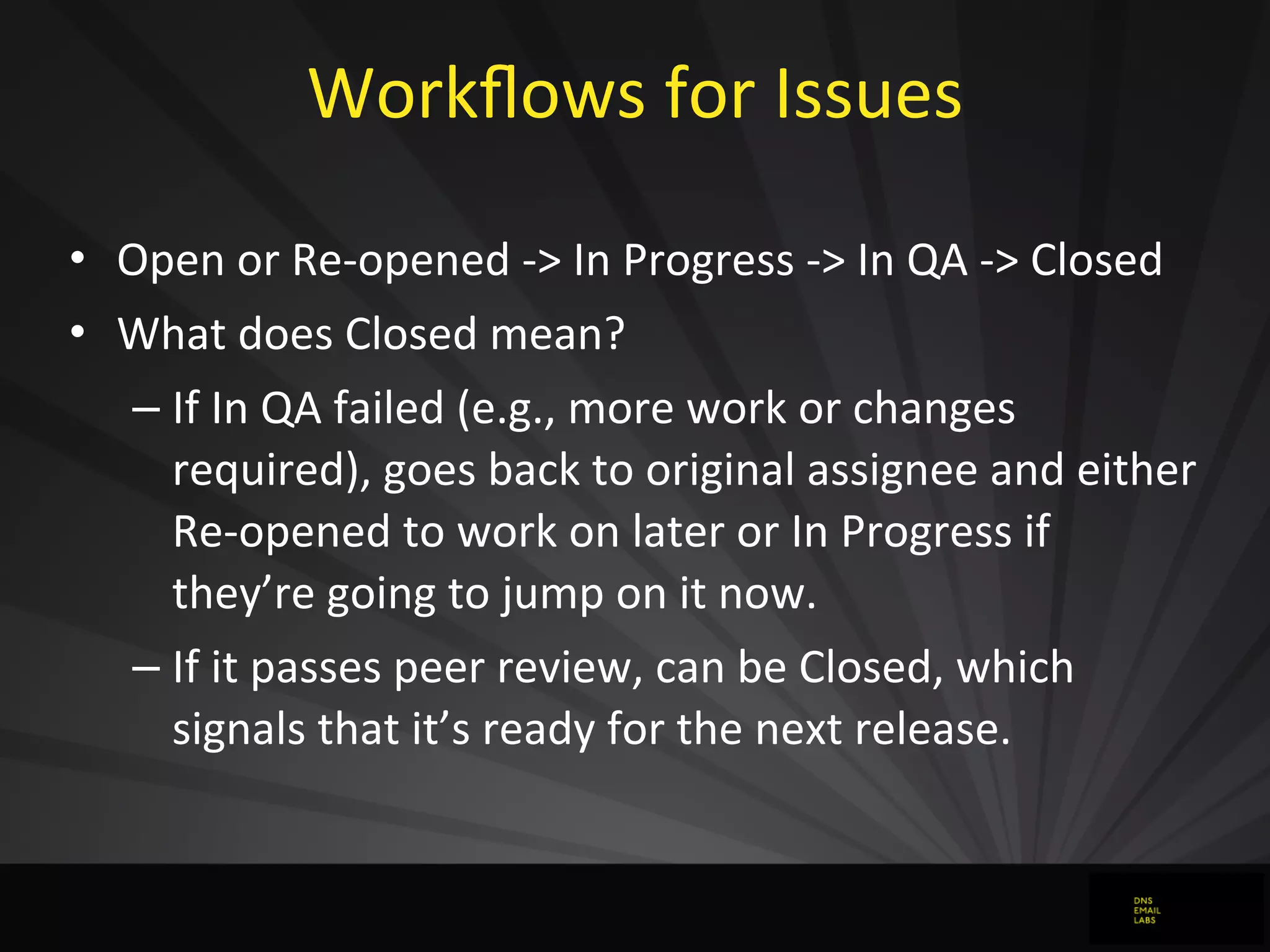 Workﬂows	
  for	
  Issues	
  
• Open	
  or	
  Re-­‐opened	
  -­‐>	
  In	
  Progress	
  -­‐>	
  In	
  QA	
  -­‐>	
  Closed
• What	
  does	
  Closed	
  mean?
– If	
  In	
  QA	
  failed	
  (e.g.,	
  more	
  work	
  or	
  changes	
  
required),	
  goes	
  back	
  to	
  original	
  assignee	
  and	
  either	
  
Re-­‐opened	
  to	
  work	
  on	
  later	
  or	
  In	
  Progress	
  if	
  
they’re	
  going	
  to	
  jump	
  on	
  it	
  now.
– If	
  it	
  passes	
  peer	
  review,	
  can	
  be	
  Closed,	
  which	
  
signals	
  that	
  it’s	
  ready	
  for	
  the	
  next	
  release.
 