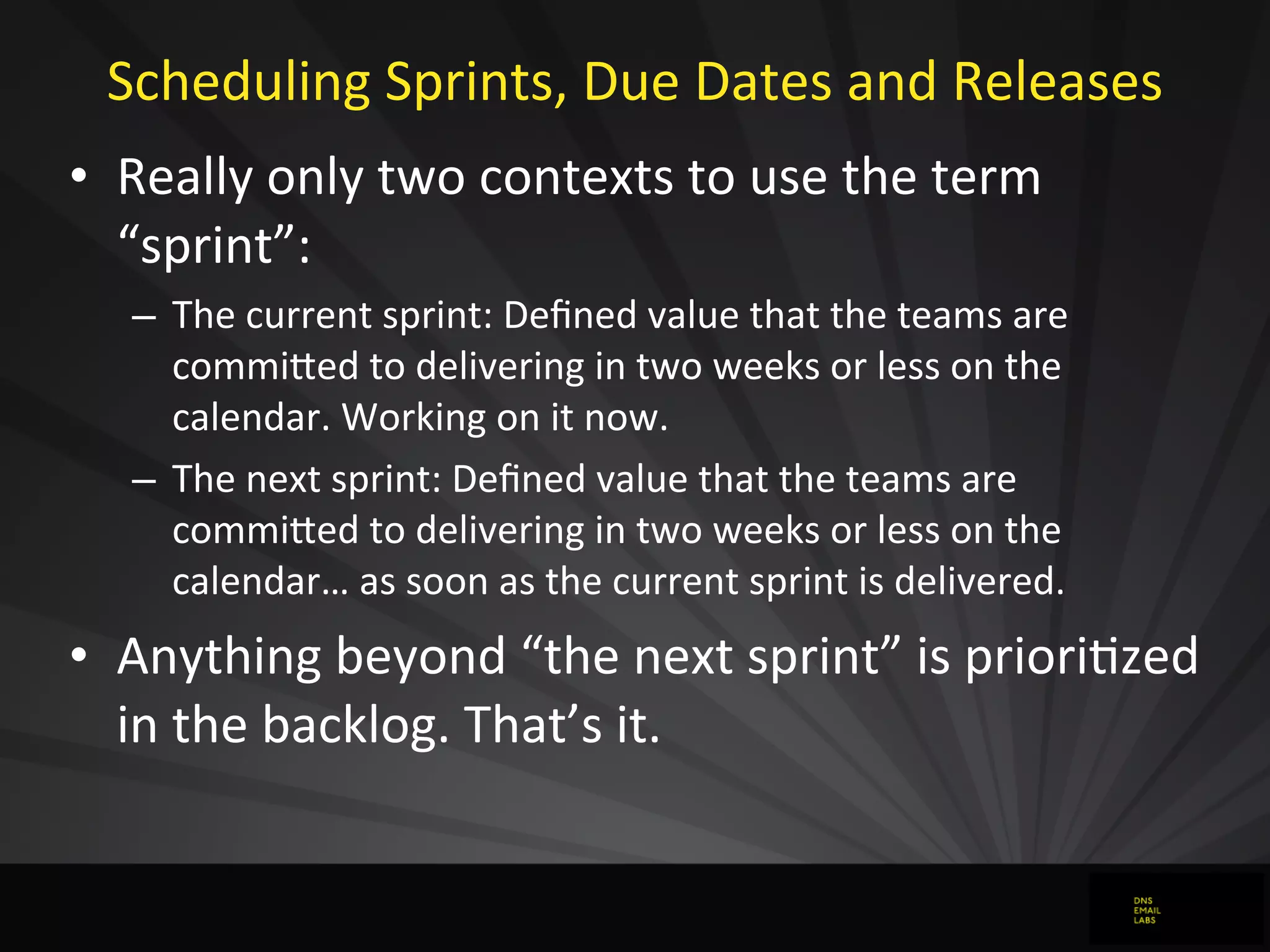 Scheduling	
  Sprints,	
  Due	
  Dates	
  and	
  Releases
• Really	
  only	
  two	
  contexts	
  to	
  use	
  the	
  term	
  
“sprint”:
– The	
  current	
  sprint:	
  Deﬁned	
  value	
  that	
  the	
  teams	
  are	
  
commiFed	
  to	
  delivering	
  in	
  two	
  weeks	
  or	
  less	
  on	
  the	
  
calendar.	
  Working	
  on	
  it	
  now.
– The	
  next	
  sprint:	
  Deﬁned	
  value	
  that	
  the	
  teams	
  are	
  
commiFed	
  to	
  delivering	
  in	
  two	
  weeks	
  or	
  less	
  on	
  the	
  
calendar…	
  as	
  soon	
  as	
  the	
  current	
  sprint	
  is	
  delivered.
• Anything	
  beyond	
  “the	
  next	
  sprint”	
  is	
  prioriJzed	
  
in	
  the	
  backlog.	
  That’s	
  it.
 