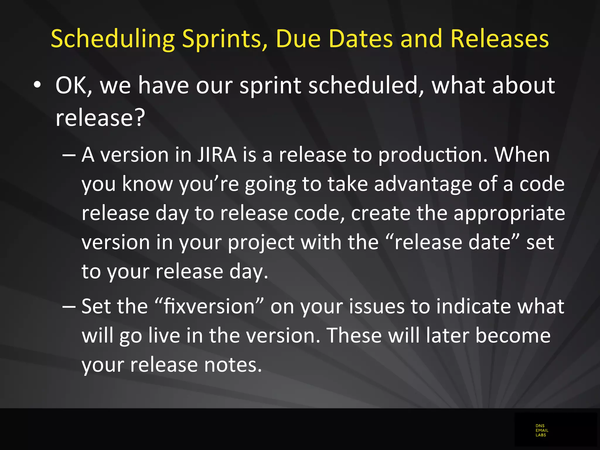 Scheduling	
  Sprints,	
  Due	
  Dates	
  and	
  Releases
• OK,	
  we	
  have	
  our	
  sprint	
  scheduled,	
  what	
  about	
  
release?
– A	
  version	
  in	
  JIRA	
  is	
  a	
  release	
  to	
  producJon.	
  When	
  
you	
  know	
  you’re	
  going	
  to	
  take	
  advantage	
  of	
  a	
  code	
  
release	
  day	
  to	
  release	
  code,	
  create	
  the	
  appropriate	
  
version	
  in	
  your	
  project	
  with	
  the	
  “release	
  date”	
  set	
  
to	
  your	
  release	
  day.
– Set	
  the	
  “ﬁxversion”	
  on	
  your	
  issues	
  to	
  indicate	
  what	
  
will	
  go	
  live	
  in	
  the	
  version.	
  These	
  will	
  later	
  become	
  
your	
  release	
  notes.
 