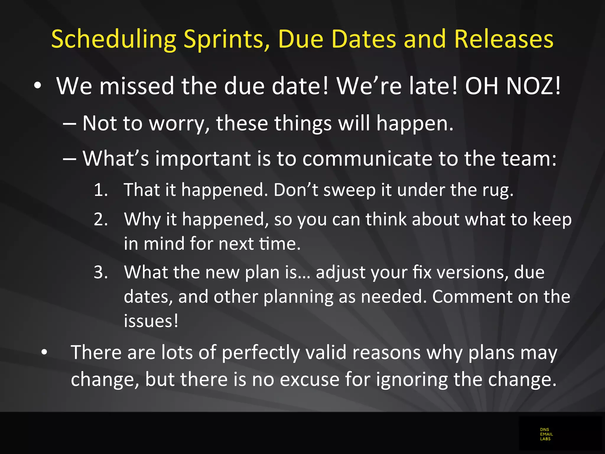 Scheduling	
  Sprints,	
  Due	
  Dates	
  and	
  Releases
• We	
  missed	
  the	
  due	
  date!	
  We’re	
  late!	
  OH	
  NOZ!
– Not	
  to	
  worry,	
  these	
  things	
  will	
  happen.	
  
– What’s	
  important	
  is	
  to	
  communicate	
  to	
  the	
  team:
1. That	
  it	
  happened.	
  Don’t	
  sweep	
  it	
  under	
  the	
  rug.
2. Why	
  it	
  happened,	
  so	
  you	
  can	
  think	
  about	
  what	
  to	
  keep	
  
in	
  mind	
  for	
  next	
  Jme.
3. What	
  the	
  new	
  plan	
  is…	
  adjust	
  your	
  ﬁx	
  versions,	
  due	
  
dates,	
  and	
  other	
  planning	
  as	
  needed.	
  Comment	
  on	
  the	
  
issues!	
  
• There	
  are	
  lots	
  of	
  perfectly	
  valid	
  reasons	
  why	
  plans	
  may	
  
change,	
  but	
  there	
  is	
  no	
  excuse	
  for	
  ignoring	
  the	
  change.
 