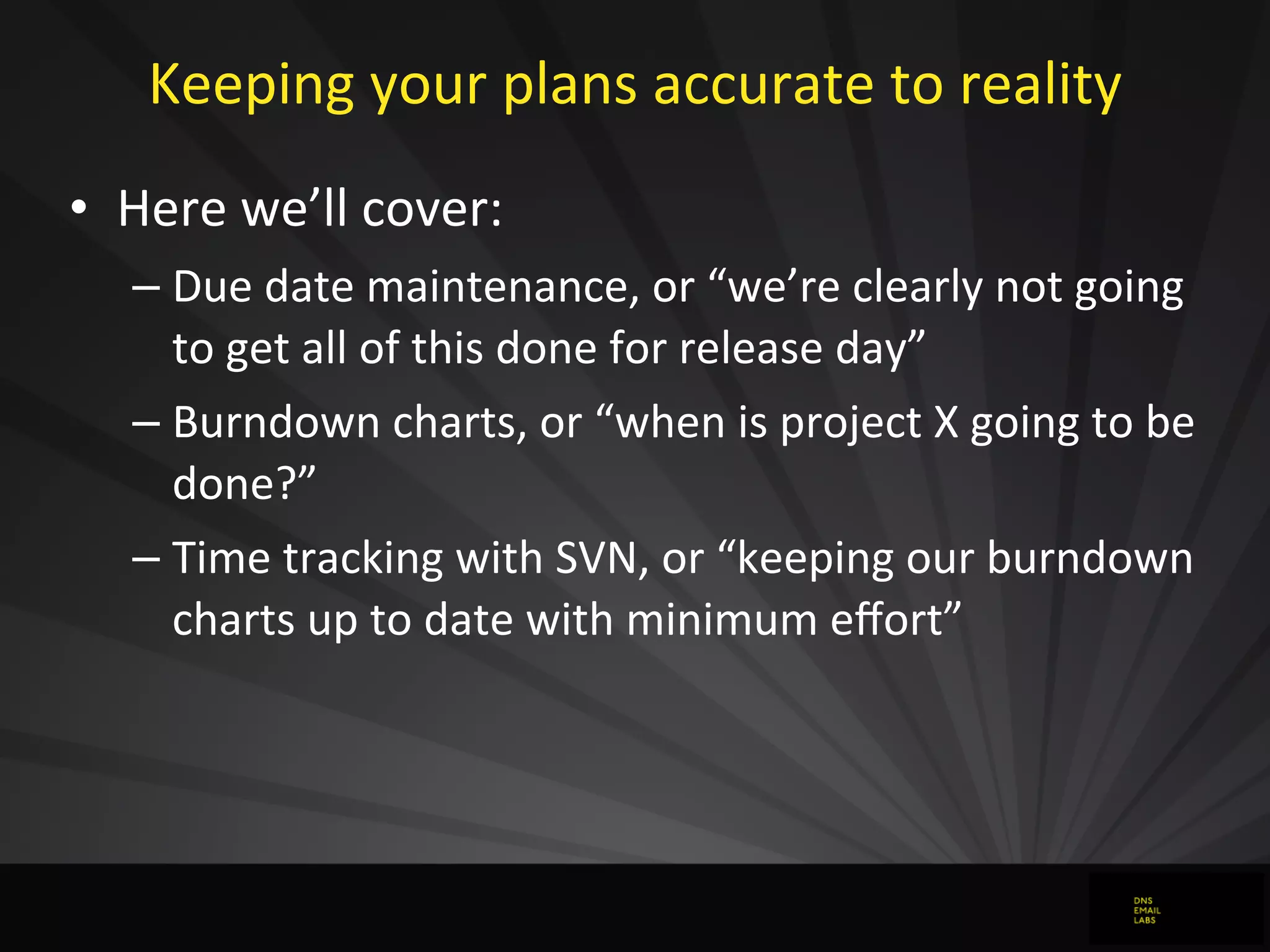Keeping	
  your	
  plans	
  accurate	
  to	
  reality
• Here	
  we’ll	
  cover:
– Due	
  date	
  maintenance,	
  or	
  “we’re	
  clearly	
  not	
  going	
  
to	
  get	
  all	
  of	
  this	
  done	
  for	
  release	
  day”
– Burndown	
  charts,	
  or	
  “when	
  is	
  project	
  X	
  going	
  to	
  be	
  
done?”
– Time	
  tracking	
  with	
  SVN,	
  or	
  “keeping	
  our	
  burndown	
  
charts	
  up	
  to	
  date	
  with	
  minimum	
  eﬀort”
 