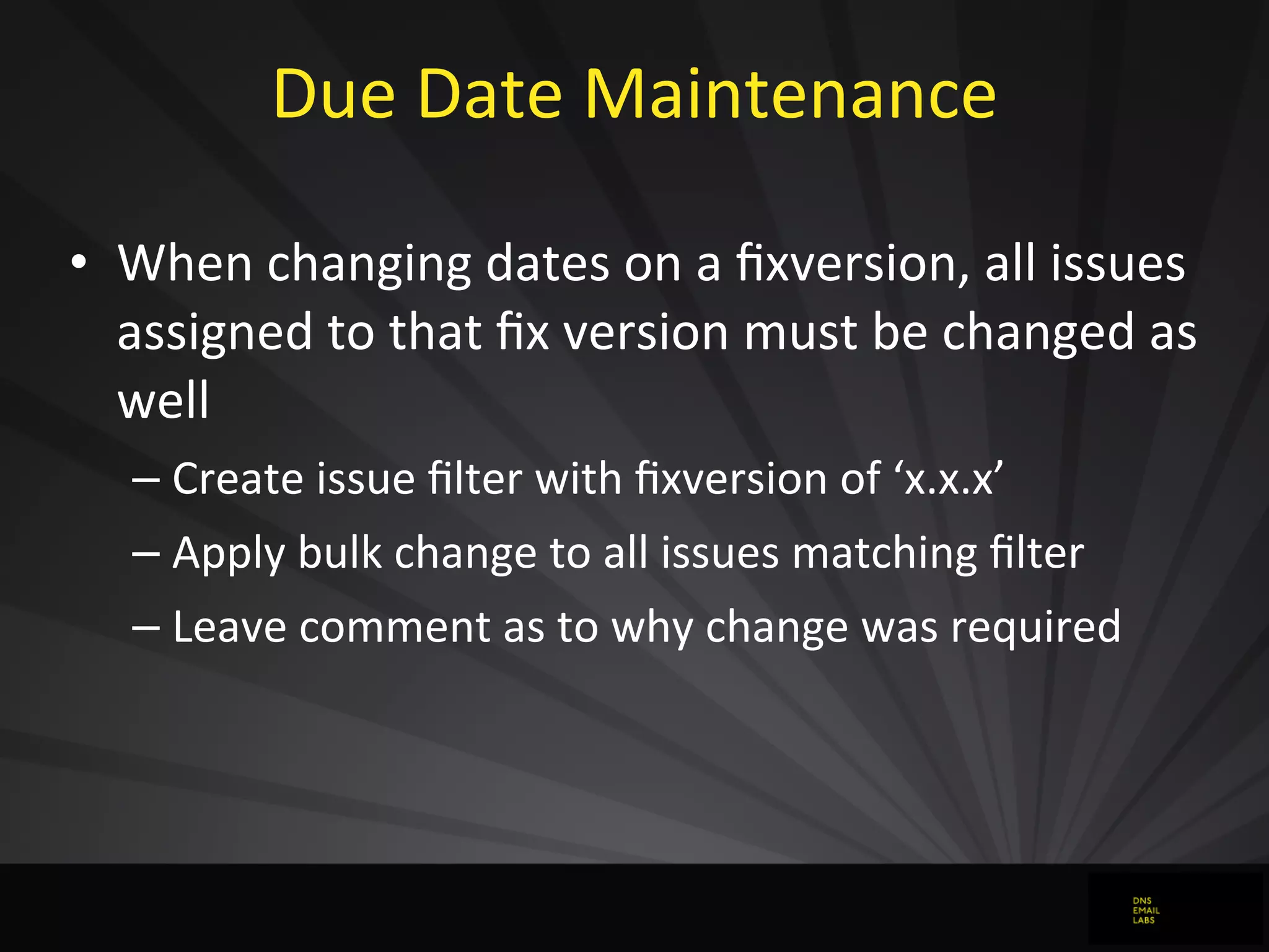 Due	
  Date	
  Maintenance	
  
• When	
  changing	
  dates	
  on	
  a	
  ﬁxversion,	
  all	
  issues	
  
assigned	
  to	
  that	
  ﬁx	
  version	
  must	
  be	
  changed	
  as	
  
well
– Create	
  issue	
  ﬁlter	
  with	
  ﬁxversion	
  of	
  ‘x.x.x’
– Apply	
  bulk	
  change	
  to	
  all	
  issues	
  matching	
  ﬁlter
– Leave	
  comment	
  as	
  to	
  why	
  change	
  was	
  required
 