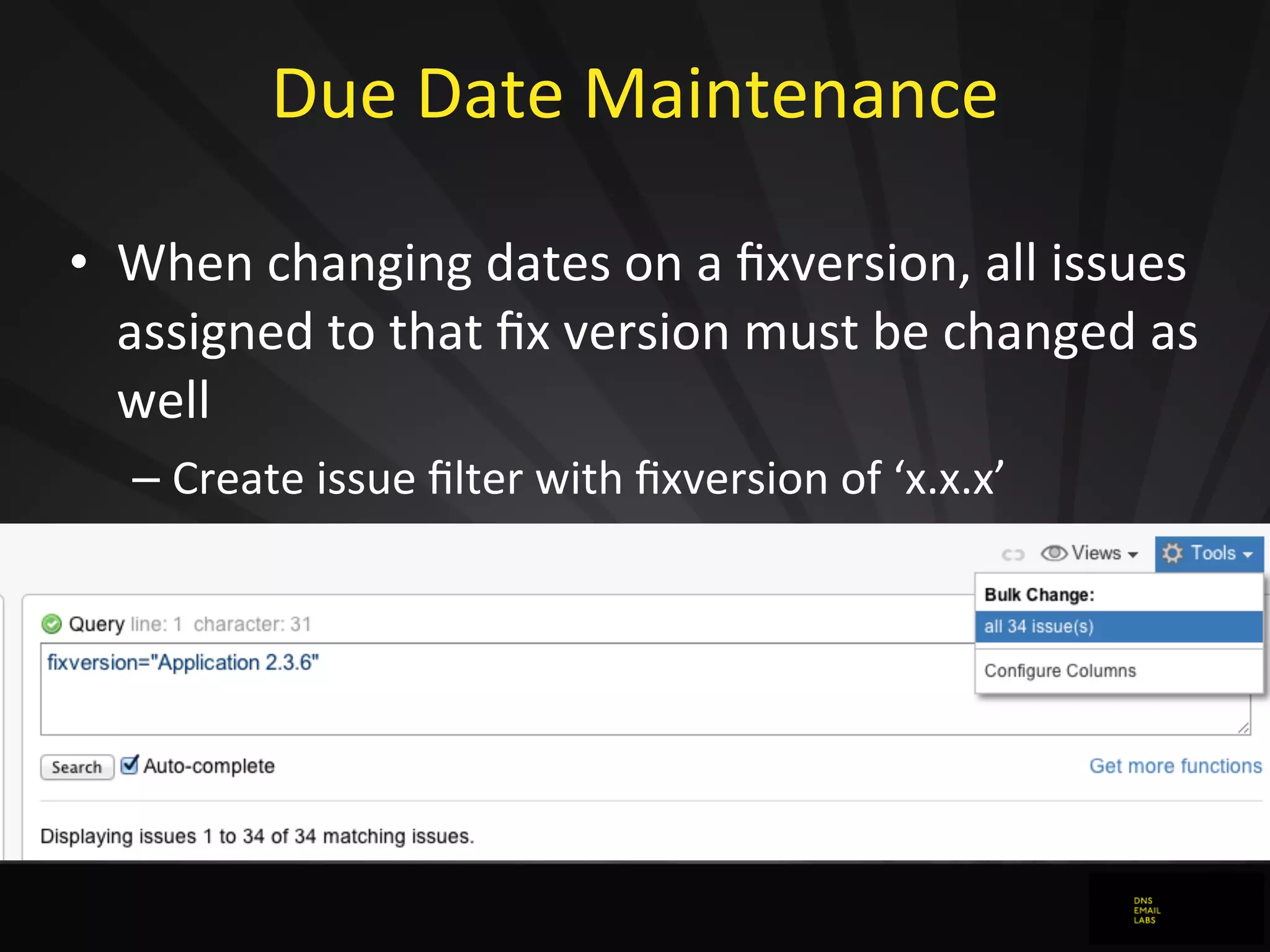 Due	
  Date	
  Maintenance	
  
• When	
  changing	
  dates	
  on	
  a	
  ﬁxversion,	
  all	
  issues	
  
assigned	
  to	
  that	
  ﬁx	
  version	
  must	
  be	
  changed	
  as	
  
well
– Create	
  issue	
  ﬁlter	
  with	
  ﬁxversion	
  of	
  ‘x.x.x’
– Apply	
  bulk	
  change	
  to	
  all	
  issues	
  matching	
  ﬁlter
– Leave	
  comment	
  as	
  to	
  why	
  change	
  was	
  required
 