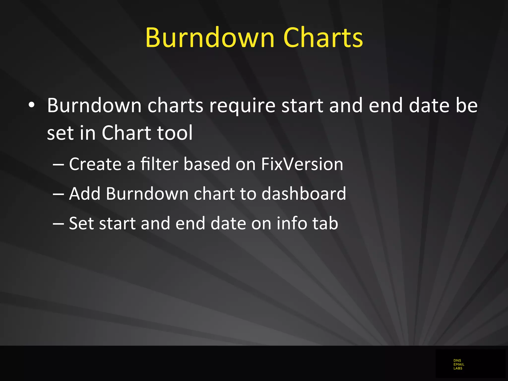 Burndown	
  Charts
• Burndown	
  charts	
  require	
  start	
  and	
  end	
  date	
  be	
  
set	
  in	
  Chart	
  tool
– Create	
  a	
  ﬁlter	
  based	
  on	
  FixVersion
– Add	
  Burndown	
  chart	
  to	
  dashboard
– Set	
  start	
  and	
  end	
  date	
  on	
  info	
  tab	
  
 