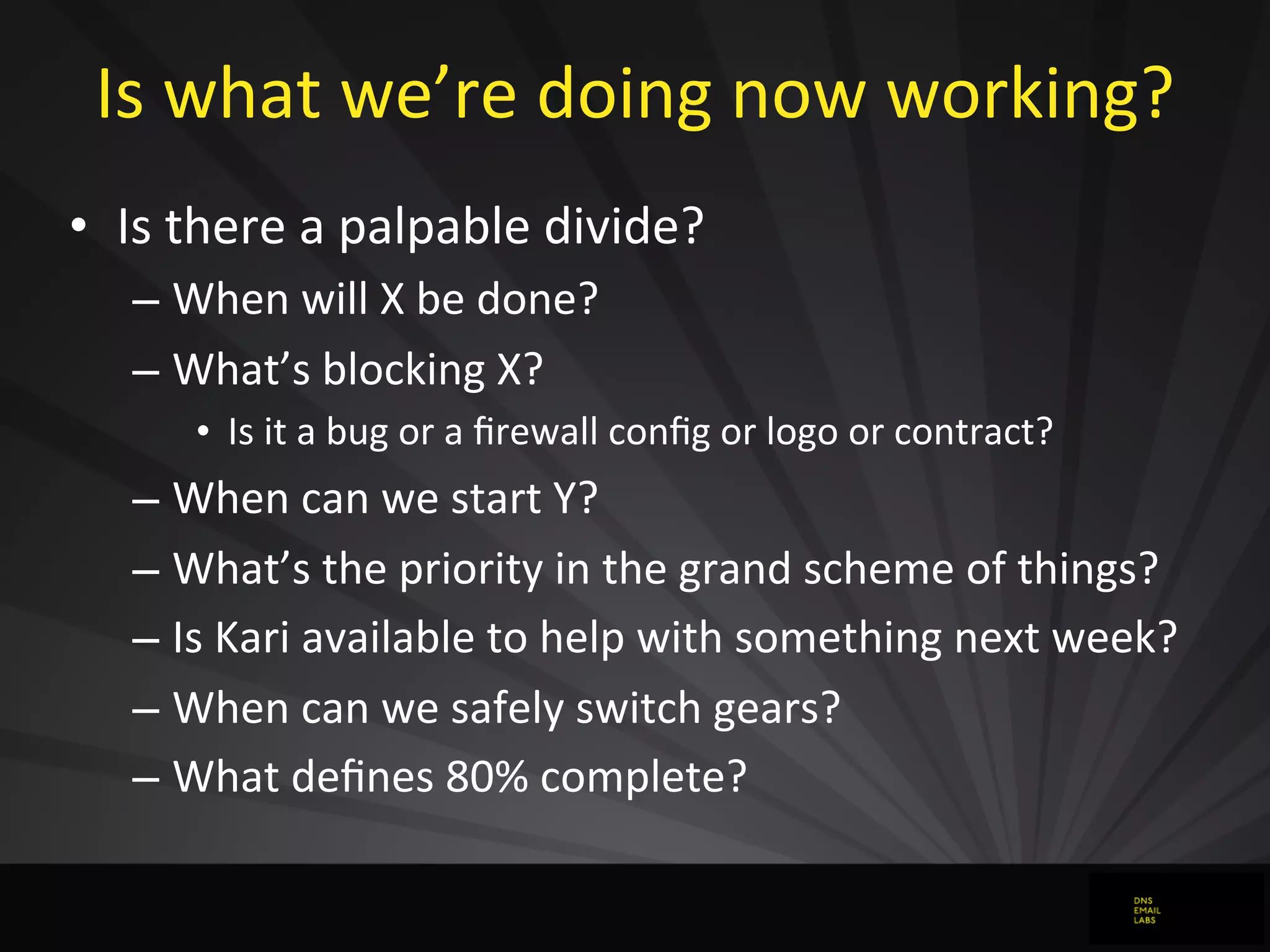 Is	
  what	
  we’re	
  doing	
  now	
  working?
• Is	
  there	
  a	
  palpable	
  divide?
– When	
  will	
  X	
  be	
  done?
– What’s	
  blocking	
  X?
• Is	
  it	
  a	
  bug	
  or	
  a	
  ﬁrewall	
  conﬁg	
  or	
  logo	
  or	
  contract?
– When	
  can	
  we	
  start	
  Y?
– What’s	
  the	
  priority	
  in	
  the	
  grand	
  scheme	
  of	
  things?
– Is	
  Kari	
  available	
  to	
  help	
  with	
  something	
  next	
  week?
– When	
  can	
  we	
  safely	
  switch	
  gears?
– What	
  deﬁnes	
  80%	
  complete?
 