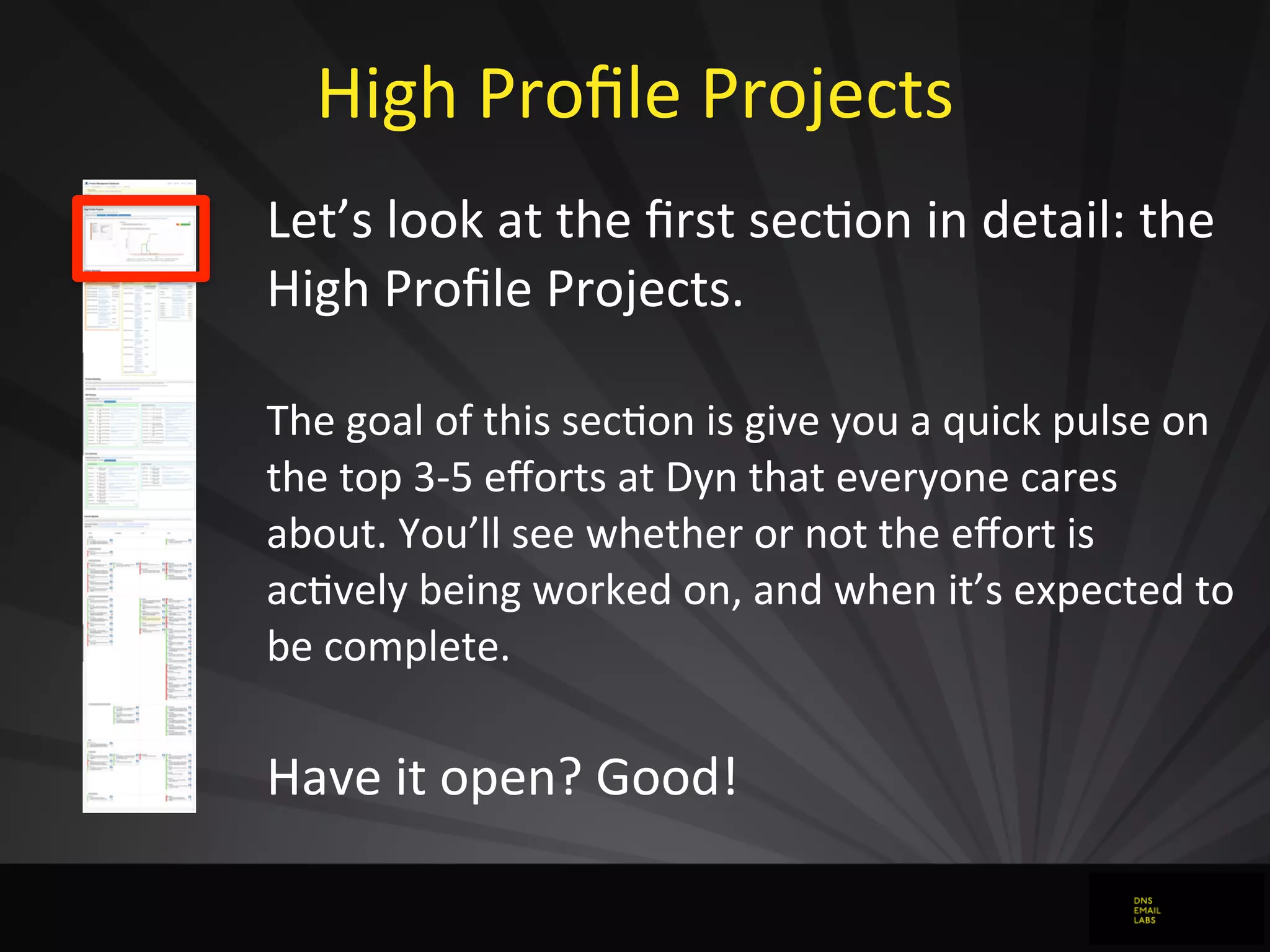 High	
  Proﬁle	
  Projects
Let’s	
  look	
  at	
  the	
  ﬁrst	
  secJon	
  in	
  detail:	
  the	
  
High	
  Proﬁle	
  Projects.
The	
  goal	
  of	
  this	
  secdon	
  is	
  give	
  you	
  a	
  quick	
  pulse	
  on	
  
the	
  top	
  3-­‐5	
  eﬀorts	
  at	
  Dyn	
  that	
  everyone	
  cares	
  
about.	
  You’ll	
  see	
  whether	
  or	
  not	
  the	
  eﬀort	
  is	
  
acdvely	
  being	
  worked	
  on,	
  and	
  when	
  it’s	
  expected	
  to	
  
be	
  complete.
Have	
  it	
  open?	
  Good!
 